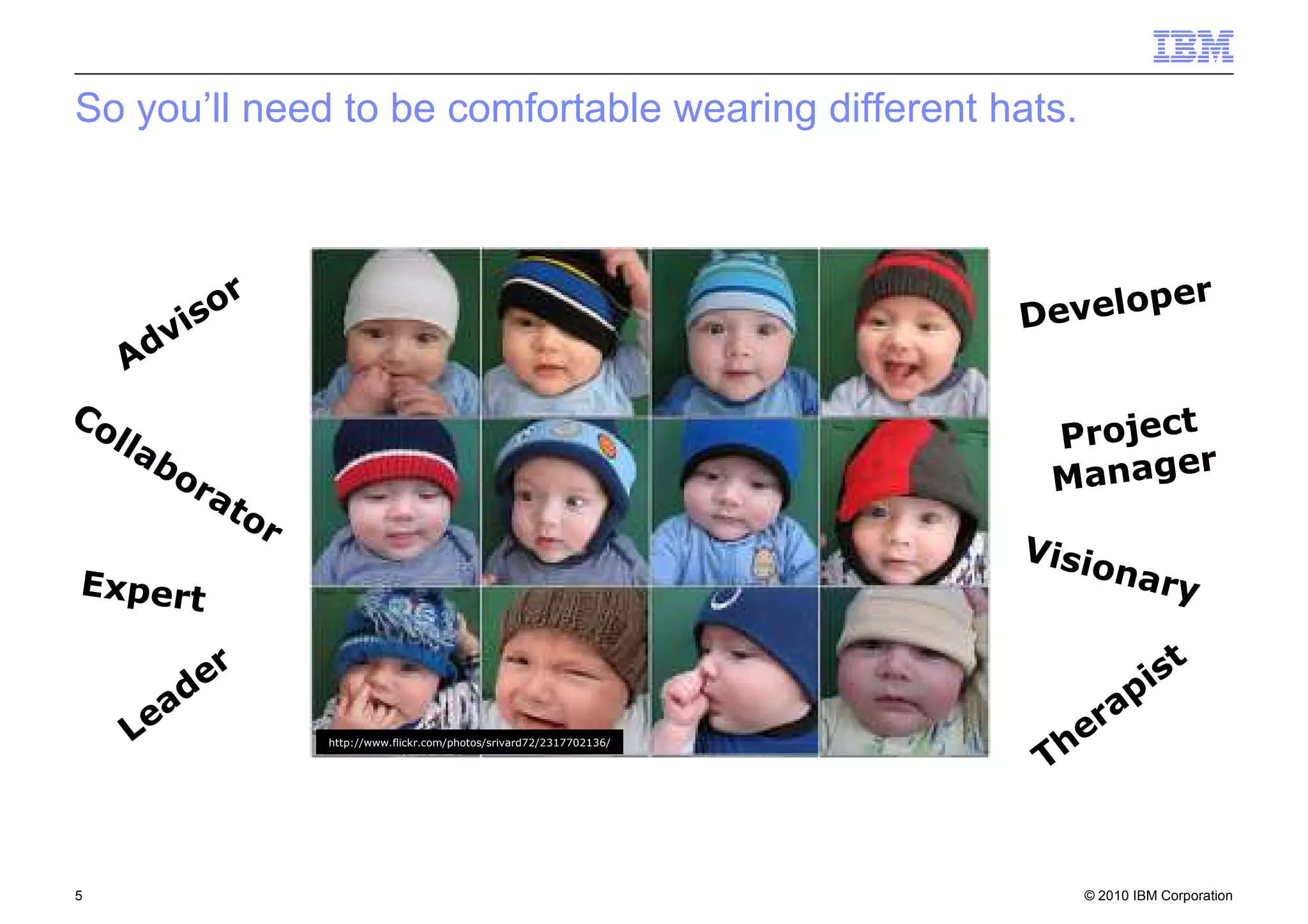 © 2010 IBM Corporation5
http://www.flickr.com/photos/srivard72/2317702136/
Advisor
Collaborator
Expert
Leader
Visionary
Developer
Project
Manager
Therapist
So you’ll need to be comfortable wearing different hats.
 
