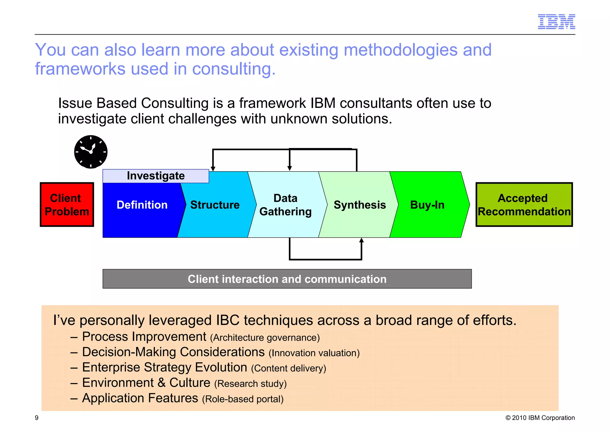 © 2010 IBM Corporation9
You can also learn more about existing methodologies and
frameworks used in consulting.
Client
Problem
Accepted
Recommendation
Definition Structure
Data
Gathering
Synthesis Buy-In
Client interaction and communication
Investigate
I’ve personally leveraged IBC techniques across a broad range of efforts.
– Process Improvement (Architecture governance)
– Decision-Making Considerations (Innovation valuation)
– Enterprise Strategy Evolution (Content delivery)
– Environment & Culture (Research study)
– Application Features (Role-based portal)
Issue Based Consulting is a framework IBM consultants often use to
investigate client challenges with unknown solutions.
 