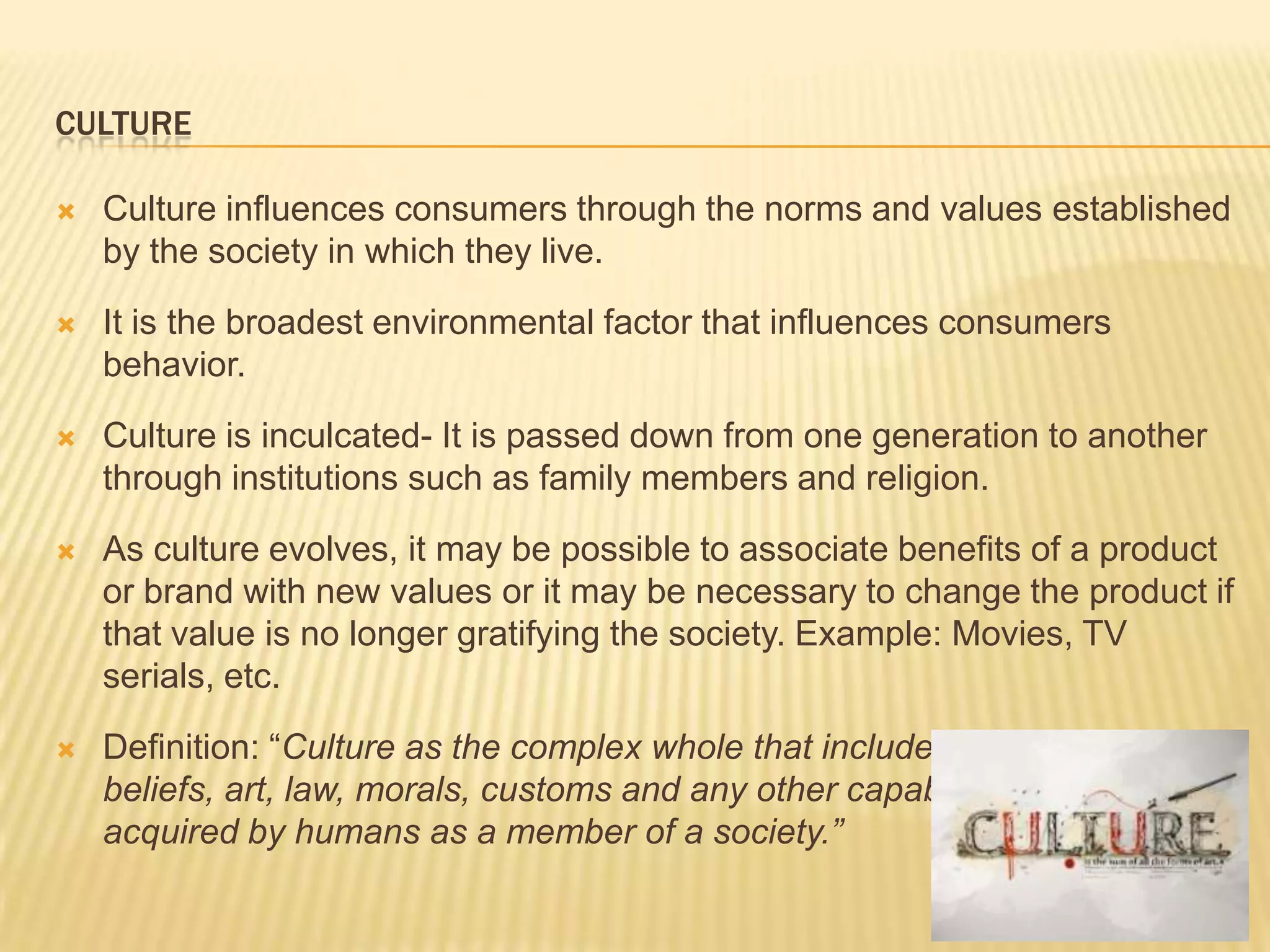 CULTURE

   Culture influences consumers through the norms and values established
    by the society in which they live.

   It is the broadest environmental factor that influences consumers
    behavior.

   Culture is inculcated- It is passed down from one generation to another
    through institutions such as family members and religion.

   As culture evolves, it may be possible to associate benefits of a product
    or brand with new values or it may be necessary to change the product if
    that value is no longer gratifying the society. Example: Movies, TV
    serials, etc.

   Definition: “Culture as the complex whole that includes knowledge,
    beliefs, art, law, morals, customs and any other capabilities and habits
    acquired by humans as a member of a society.”
 