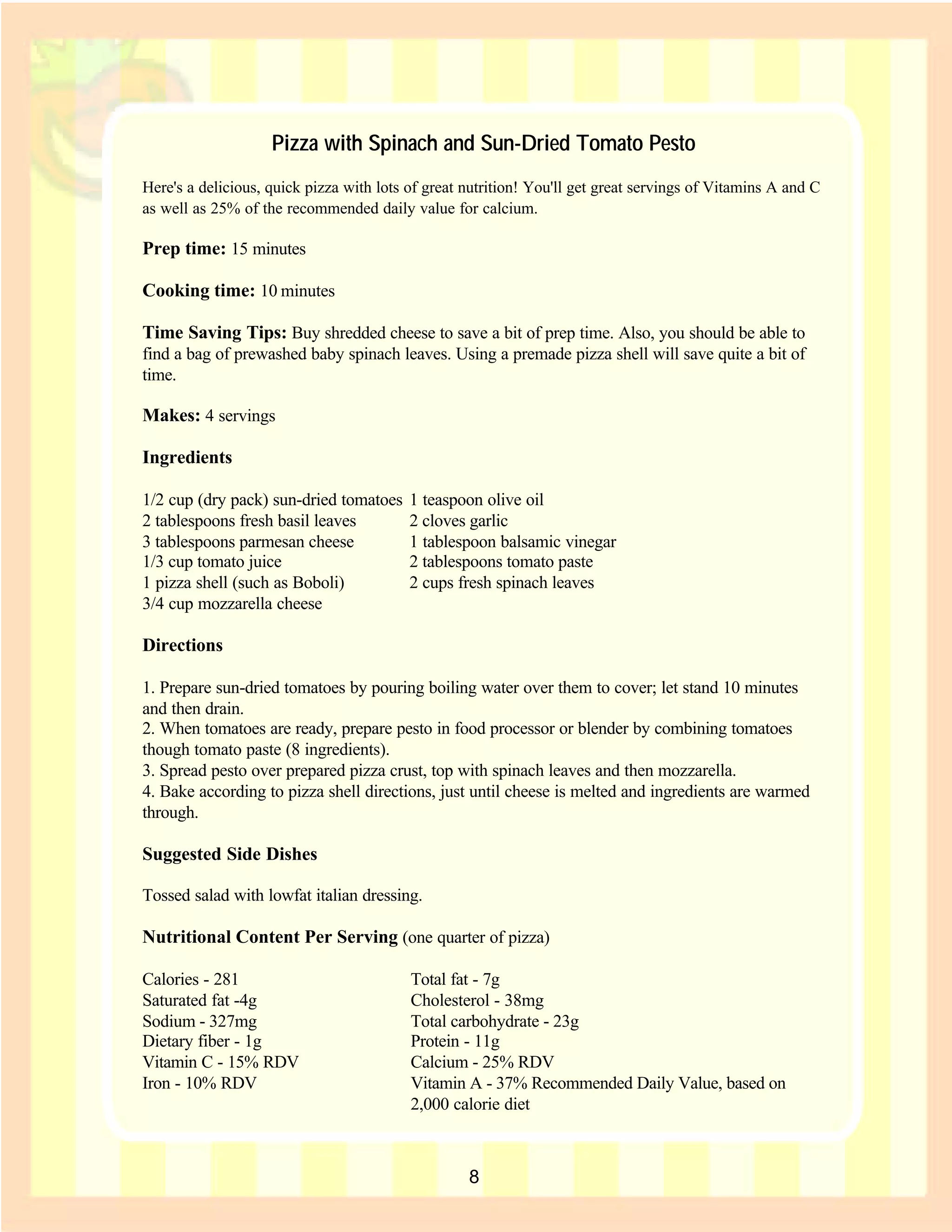 Pizza with Spinach and Sun-Dried Tomato Pesto
Here's a delicious, quick pizza with lots of great nutrition! You'll get great servings of Vitamins A and C
as well as 25% of the recommended daily value for calcium.

Prep time: 15 minutes

Cooking time: 10 minutes

Time Saving Tips: Buy shredded cheese to save a bit of prep time. Also, you should be able to
find a bag of prewashed baby spinach leaves. Using a premade pizza shell will save quite a bit of
time.

Makes: 4 servings

Ingredients

1/2 cup (dry pack) sun-dried tomatoes     1 teaspoon olive oil
2 tablespoons fresh basil leaves          2 cloves garlic
3 tablespoons parmesan cheese             1 tablespoon balsamic vinegar
1/3 cup tomato juice                      2 tablespoons tomato paste
1 pizza shell (such as Boboli)            2 cups fresh spinach leaves
3/4 cup mozzarella cheese

Directions

1. Prepare sun-dried tomatoes by pouring boiling water over them to cover; let stand 10 minutes
and then drain.
2. When tomatoes are ready, prepare pesto in food processor or blender by combining tomatoes
though tomato paste (8 ingredients).
3. Spread pesto over prepared pizza crust, top with spinach leaves and then mozzarella.
4. Bake according to pizza shell directions, just until cheese is melted and ingredients are warmed
through.

Suggested Side Dishes

Tossed salad with lowfat italian dressing.

Nutritional Content Per Serving (one quarter of pizza)

Calories - 281                            Total fat - 7g
Saturated fat -4g                         Cholesterol - 38mg
Sodium - 327mg                            Total carbohydrate - 23g
Dietary fiber - 1g                        Protein - 11g
Vitamin C - 15% RDV                       Calcium - 25% RDV
Iron - 10% RDV                            Vitamin A - 37% Recommended Daily Value, based on
                                          2,000 calorie diet

                                                                                       Recipe Index

                                                   8
 