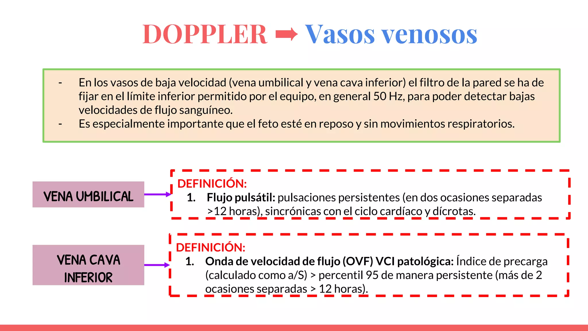 DOPPLER ➨ Vasos venosos
VENA UMBILICAL
DEFINICIÓN:
1. Flujo pulsátil: pulsaciones persistentes (en dos ocasiones separadas
>12 horas), sincrónicas con el ciclo cardíaco y dícrotas.
- En los vasos de baja velocidad (vena umbilical y vena cava inferior) el filtro de la pared se ha de
fijar en el límite inferior permitido por el equipo, en general 50 Hz, para poder detectar bajas
velocidades de flujo sanguíneo.
- Es especialmente importante que el feto esté en reposo y sin movimientos respiratorios.
VENA CAVA
INFERIOR
DEFINICIÓN:
1. Onda de velocidad de flujo (OVF) VCI patológica: Índice de precarga
(calculado como a/S) > percentil 95 de manera persistente (más de 2
ocasiones separadas > 12 horas).
 