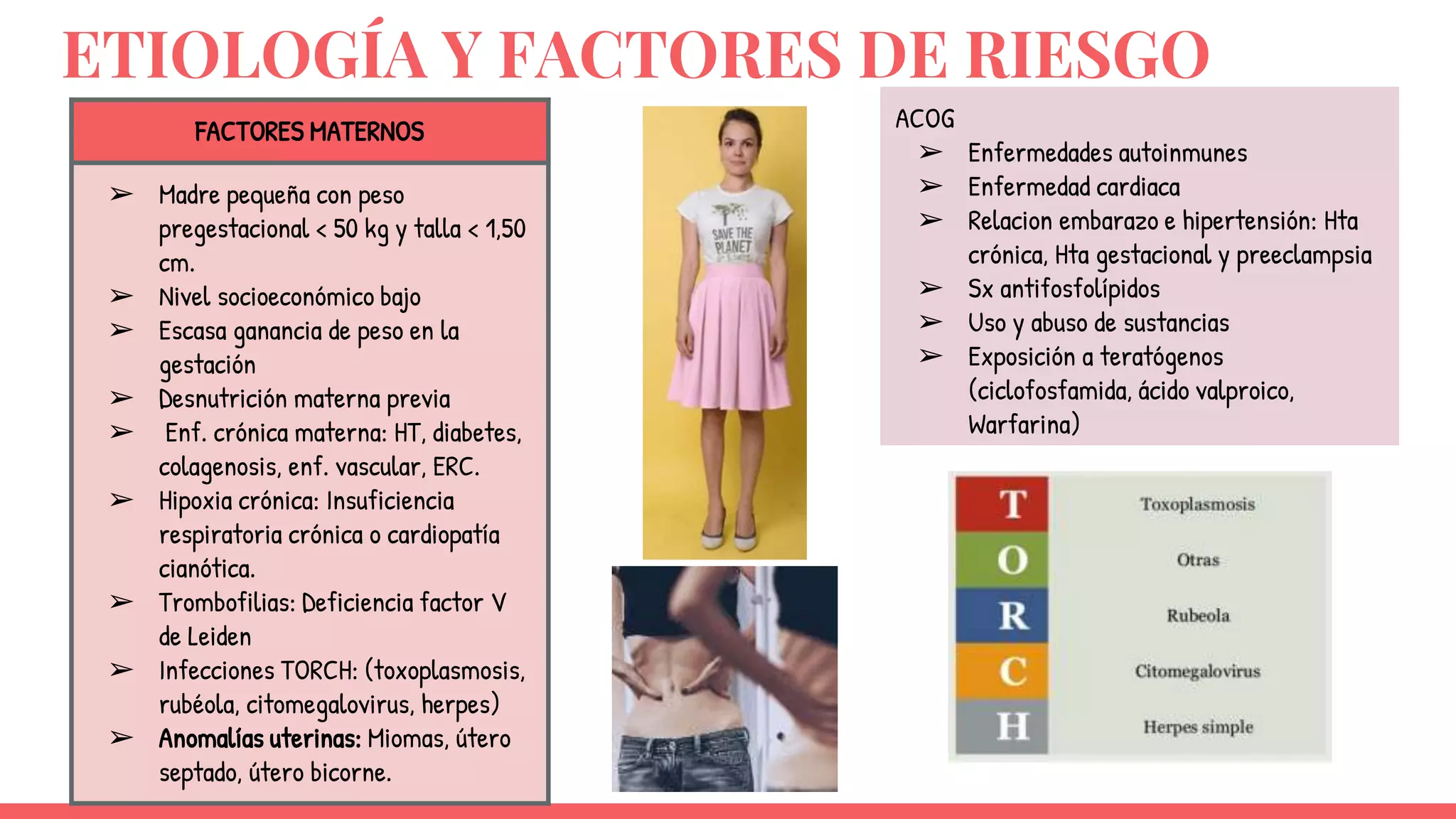 ETIOLOGÍA Y FACTORES DE RIESGO
FACTORES MATERNOS
➢ Madre pequeña con peso
pregestacional < 50 kg y talla < 1,50
cm.
➢ Nivel socioeconómico bajo
➢ Escasa ganancia de peso en la
gestación
➢ Desnutrición materna previa
➢ Enf. crónica materna: HT, diabetes,
colagenosis, enf. vascular, ERC.
➢ Hipoxia crónica: Insuficiencia
respiratoria crónica o cardiopatía
cianótica.
➢ Trombofilias: Deficiencia factor V
de Leiden
➢ Infecciones TORCH: (toxoplasmosis,
rubéola, citomegalovirus, herpes)
➢ Anomalías uterinas: Miomas, útero
septado, útero bicorne.
ACOG
➢ Enfermedades autoinmunes
➢ Enfermedad cardiaca
➢ Relacion embarazo e hipertensión: Hta
crónica, Hta gestacional y preeclampsia
➢ Sx antifosfolípidos
➢ Uso y abuso de sustancias
➢ Exposición a teratógenos
(ciclofosfamida, ácido valproico,
Warfarina)
 