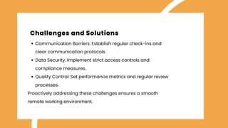 Communication Barriers: Establish regular check-ins and
clear communication protocols.
Data Security: Implement strict access controls and
compliance measures.
Quality Control: Set performance metrics and regular review
processes.​
Proactively addressing these challenges ensures a smooth
remote working environment.
Challenges and Solutions
 