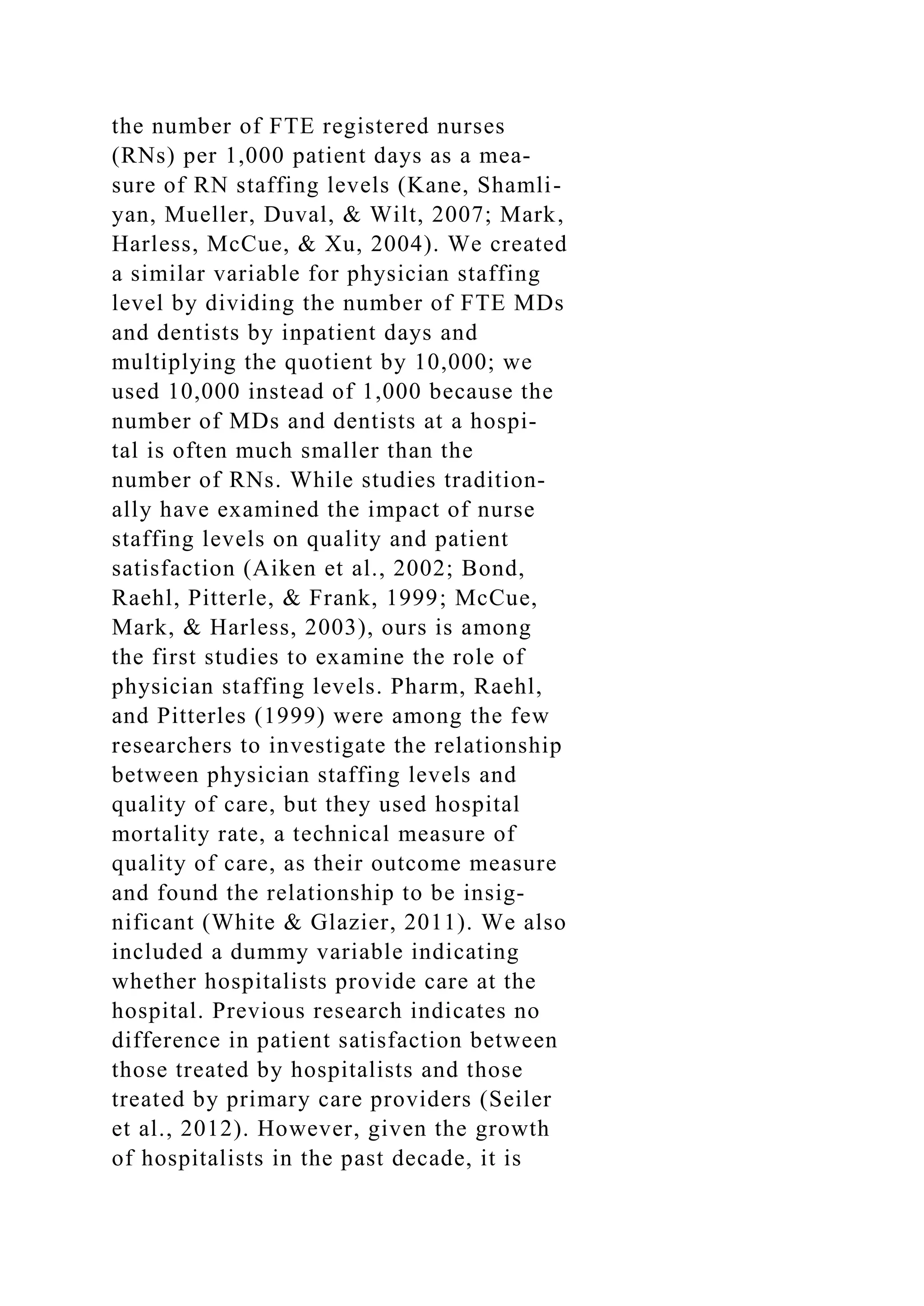the number of FTE registered nurses
(RNs) per 1,000 patient days as a mea-
sure of RN staffing levels (Kane, Shamli-
yan, Mueller, Duval, & Wilt, 2007; Mark,
Harless, McCue, & Xu, 2004). We created
a similar variable for physician staffing
level by dividing the number of FTE MDs
and dentists by inpatient days and
multiplying the quotient by 10,000; we
used 10,000 instead of 1,000 because the
number of MDs and dentists at a hospi-
tal is often much smaller than the
number of RNs. While studies tradition-
ally have examined the impact of nurse
staffing levels on quality and patient
satisfaction (Aiken et al., 2002; Bond,
Raehl, Pitterle, & Frank, 1999; McCue,
Mark, & Harless, 2003), ours is among
the first studies to examine the role of
physician staffing levels. Pharm, Raehl,
and Pitterles (1999) were among the few
researchers to investigate the relationship
between physician staffing levels and
quality of care, but they used hospital
mortality rate, a technical measure of
quality of care, as their outcome measure
and found the relationship to be insig-
nificant (White & Glazier, 2011). We also
included a dummy variable indicating
whether hospitalists provide care at the
hospital. Previous research indicates no
difference in patient satisfaction between
those treated by hospitalists and those
treated by primary care providers (Seiler
et al., 2012). However, given the growth
of hospitalists in the past decade, it is
 