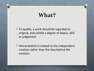 What?

 To qualify, a work should be regarded as
  original, and exhibit a degree of labour, skill
  or judgement

 Interpretation is related to the independent
  creation rather than the idea behind the
  creation.
 