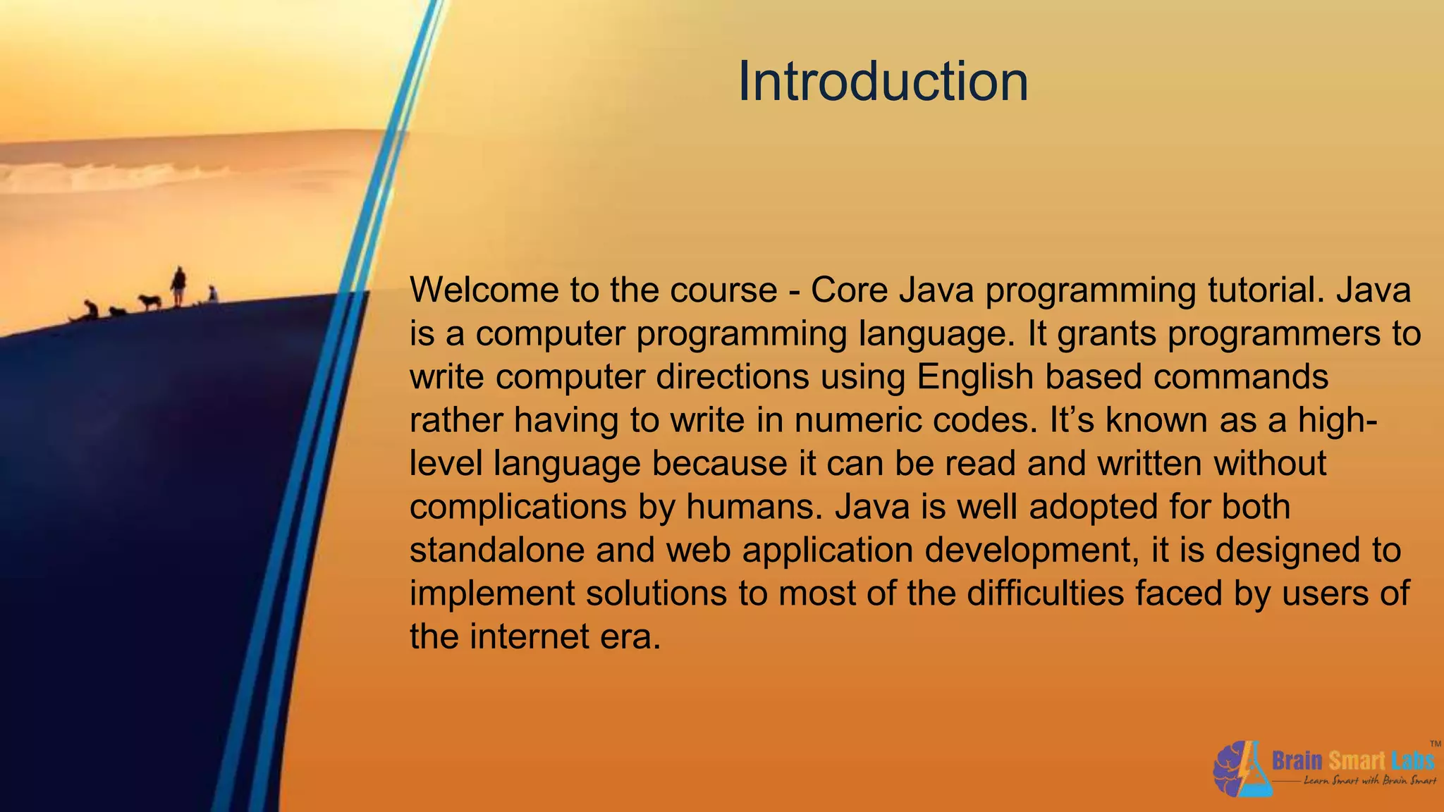 Introduction
Welcome to the course - Core Java programming tutorial. Java
is a computer programming language. It grants programmers to
write computer directions using English based commands
rather having to write in numeric codes. It’s known as a high-
level language because it can be read and written without
complications by humans. Java is well adopted for both
standalone and web application development, it is designed to
implement solutions to most of the difficulties faced by users of
the internet era.
 