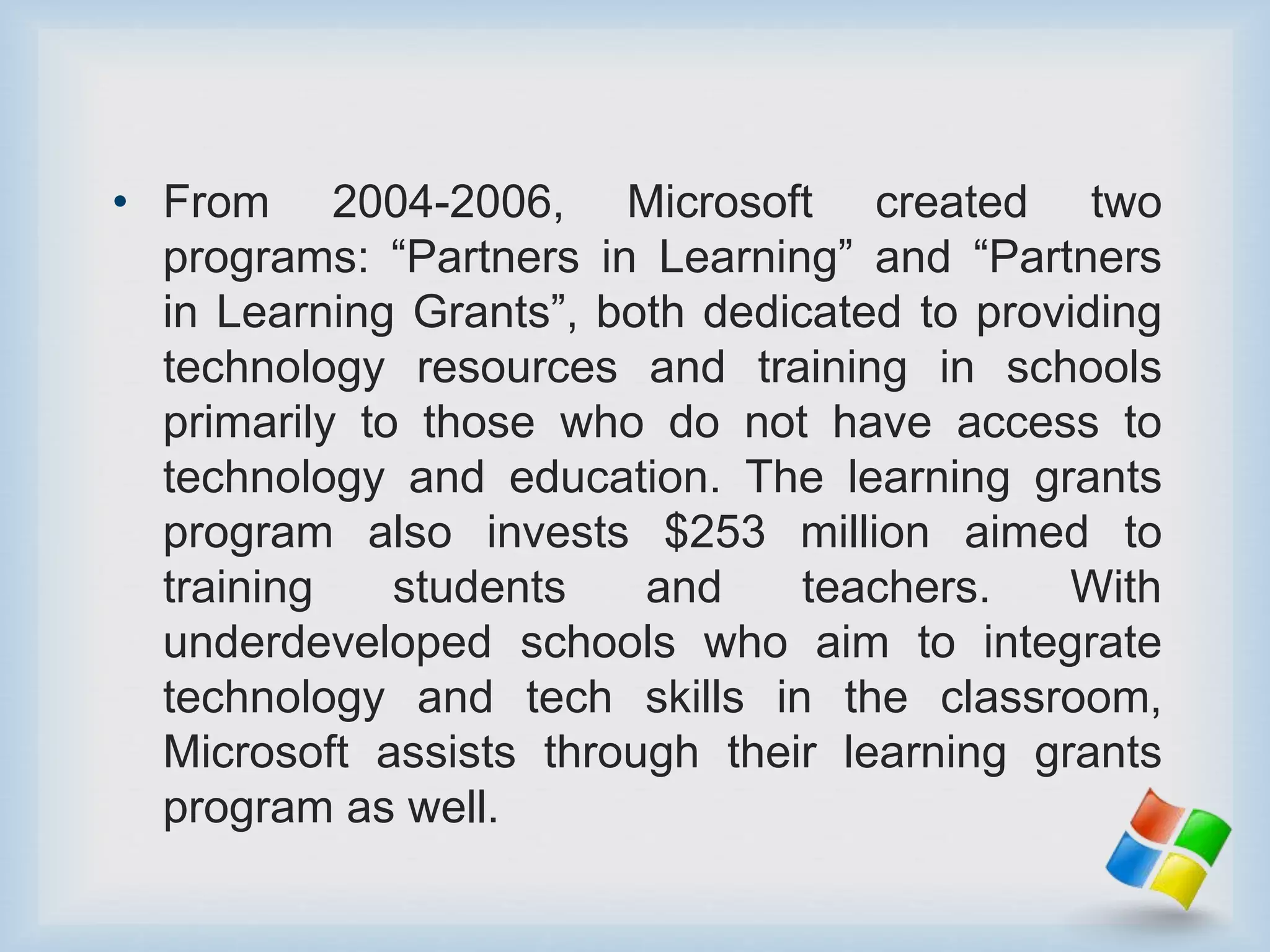 • From 2004-2006, Microsoft created two
programs: “Partners in Learning” and “Partners
in Learning Grants”, both dedicated to providing
technology resources and training in schools
primarily to those who do not have access to
technology and education. The learning grants
program also invests $253 million aimed to
training students and teachers. With
underdeveloped schools who aim to integrate
technology and tech skills in the classroom,
Microsoft assists through their learning grants
program as well.
 
