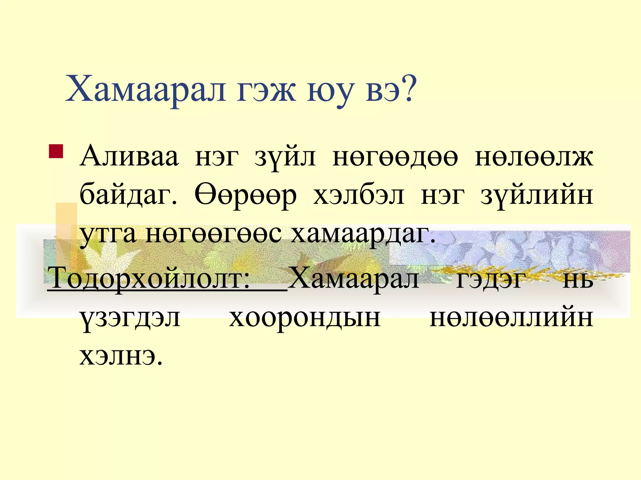 Хамаарал гэж юу вэ?
 Аливаа нэг зүйл нөгөөдөө нөлөөлж
байдаг. Өөрөөр хэлбэл нэг зүйлийн
утга нөгөөгөөс хамаардаг.
Тодорхойлолт: Хамаарал гэдэг нь
үзэгдэл хоорондын нөлөөллийн
хэлнэ.
 
