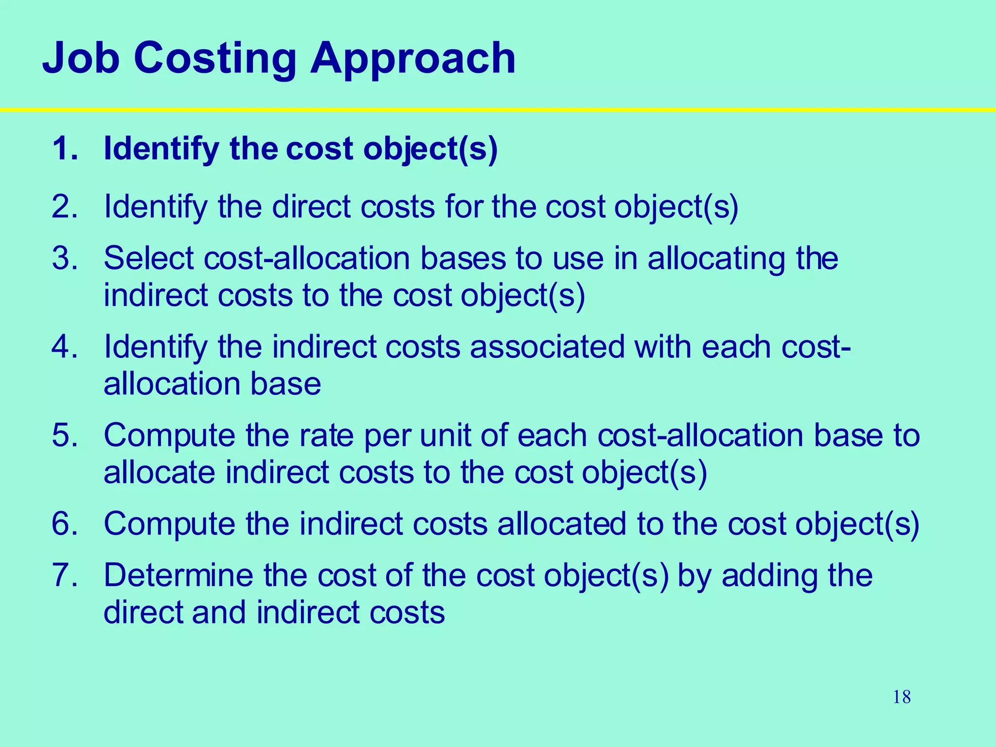 Job Costing Approach 1. Identify the cost object(s) 2. Identify the direct costs for the cost object(s) 3. Select cost-allocation bases to use in allocating the indirect costs to the cost object(s) 4. Identify the indirect costs associated with each cost-allocation base 5. Compute the rate per unit of each cost-allocation base to allocate indirect costs to the cost object(s) 6. Compute the indirect costs allocated to the cost object(s) 7. Determine the cost of the cost object(s) by adding the direct and indirect costs 