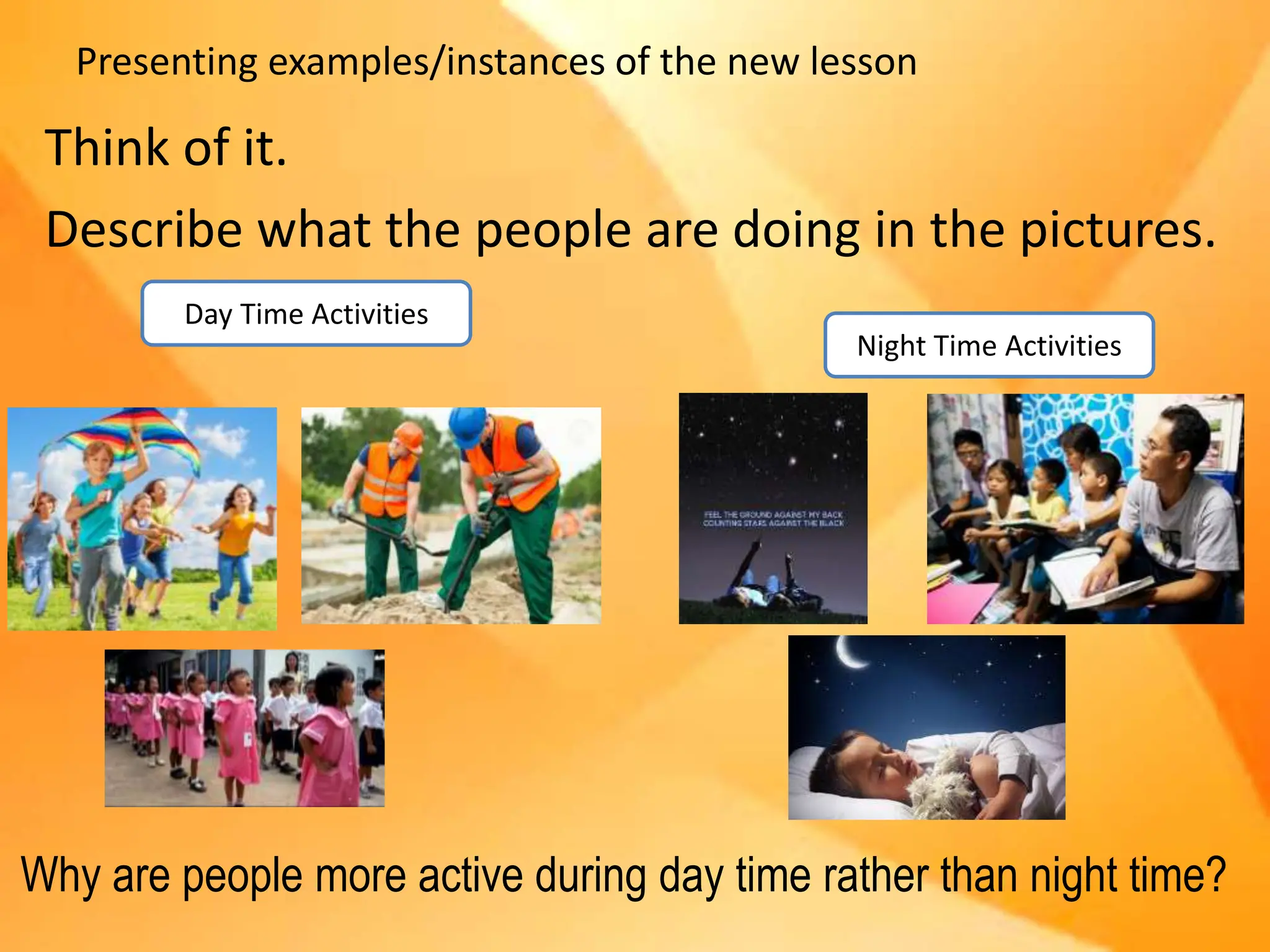 Presenting examples/instances of the new lesson
Think of it.
Describe what the people are doing in the pictures.
Day Time Activities
Night Time Activities
Why are people more active during day time rather than night time?
 