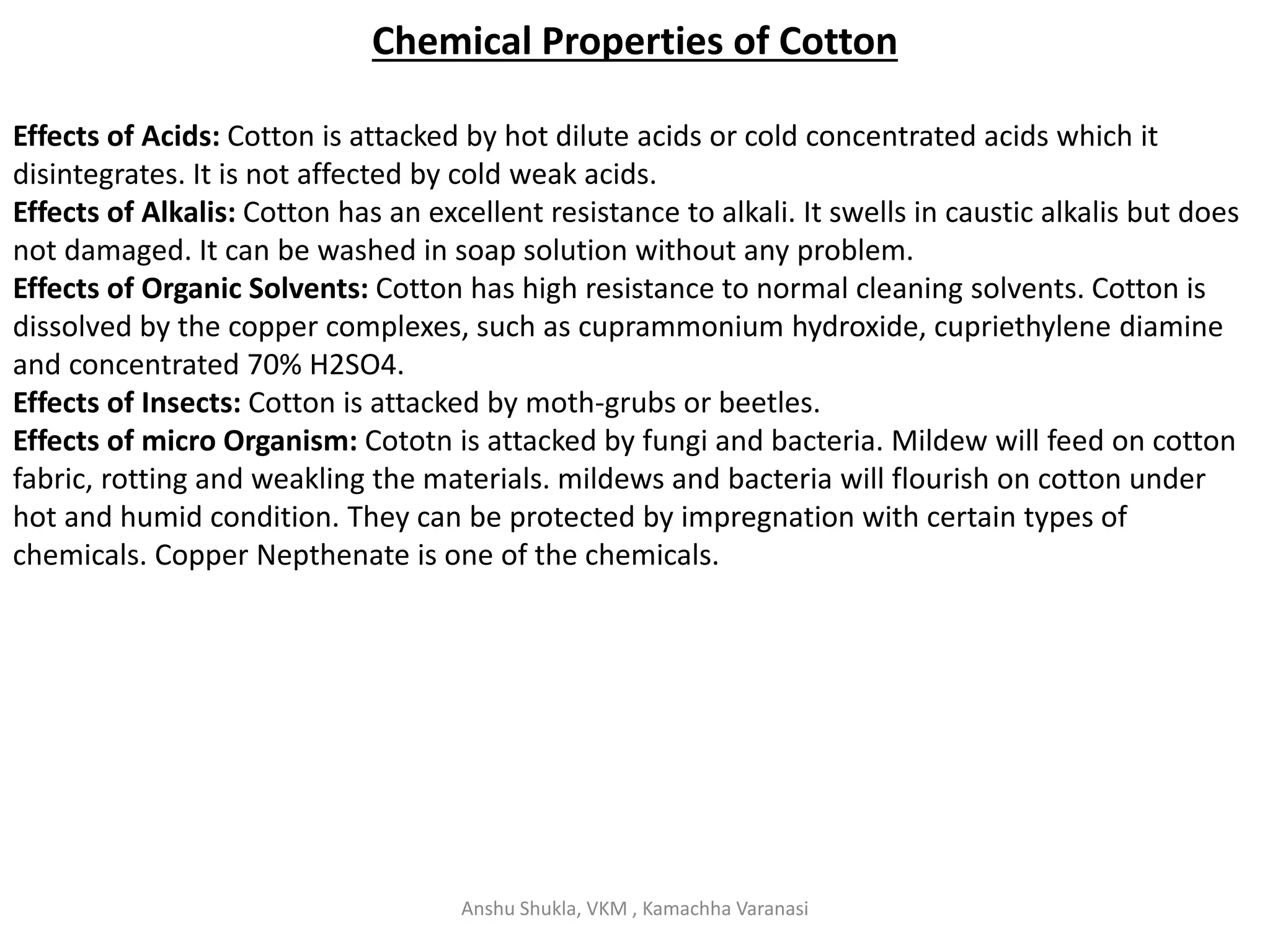 Chemical Properties of Cotton
Effects of Acids: Cotton is attacked by hot dilute acids or cold concentrated acids which it
disintegrates. It is not affected by cold weak acids.
Effects of Alkalis: Cotton has an excellent resistance to alkali. It swells in caustic alkalis but does
not damaged. It can be washed in soap solution without any problem.
Effects of Organic Solvents: Cotton has high resistance to normal cleaning solvents. Cotton is
dissolved by the copper complexes, such as cuprammonium hydroxide, cupriethylene diamine
and concentrated 70% H2SO4.
Effects of Insects: Cotton is attacked by moth-grubs or beetles.
Effects of micro Organism: Cototn is attacked by fungi and bacteria. Mildew will feed on cotton
fabric, rotting and weakling the materials. mildews and bacteria will flourish on cotton under
hot and humid condition. They can be protected by impregnation with certain types of
chemicals. Copper Nepthenate is one of the chemicals.
Anshu Shukla, VKM , Kamachha Varanasi
 