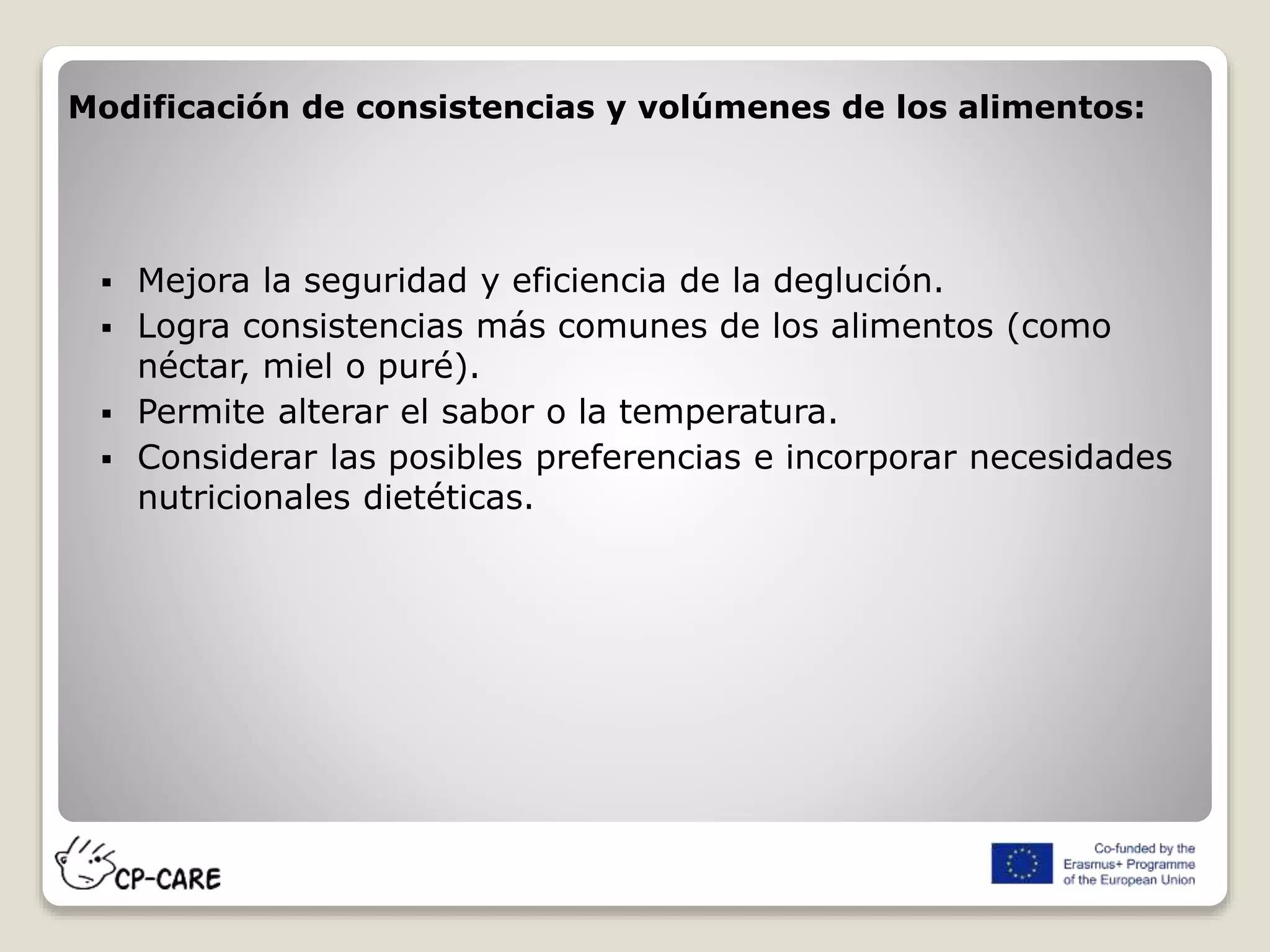 Modificación de consistencias y volúmenes de los alimentos:
 Mejora la seguridad y eficiencia de la deglución.
 Logra consistencias más comunes de los alimentos (como
néctar, miel o puré).
 Permite alterar el sabor o la temperatura.
 Considerar las posibles preferencias e incorporar necesidades
nutricionales dietéticas.
 