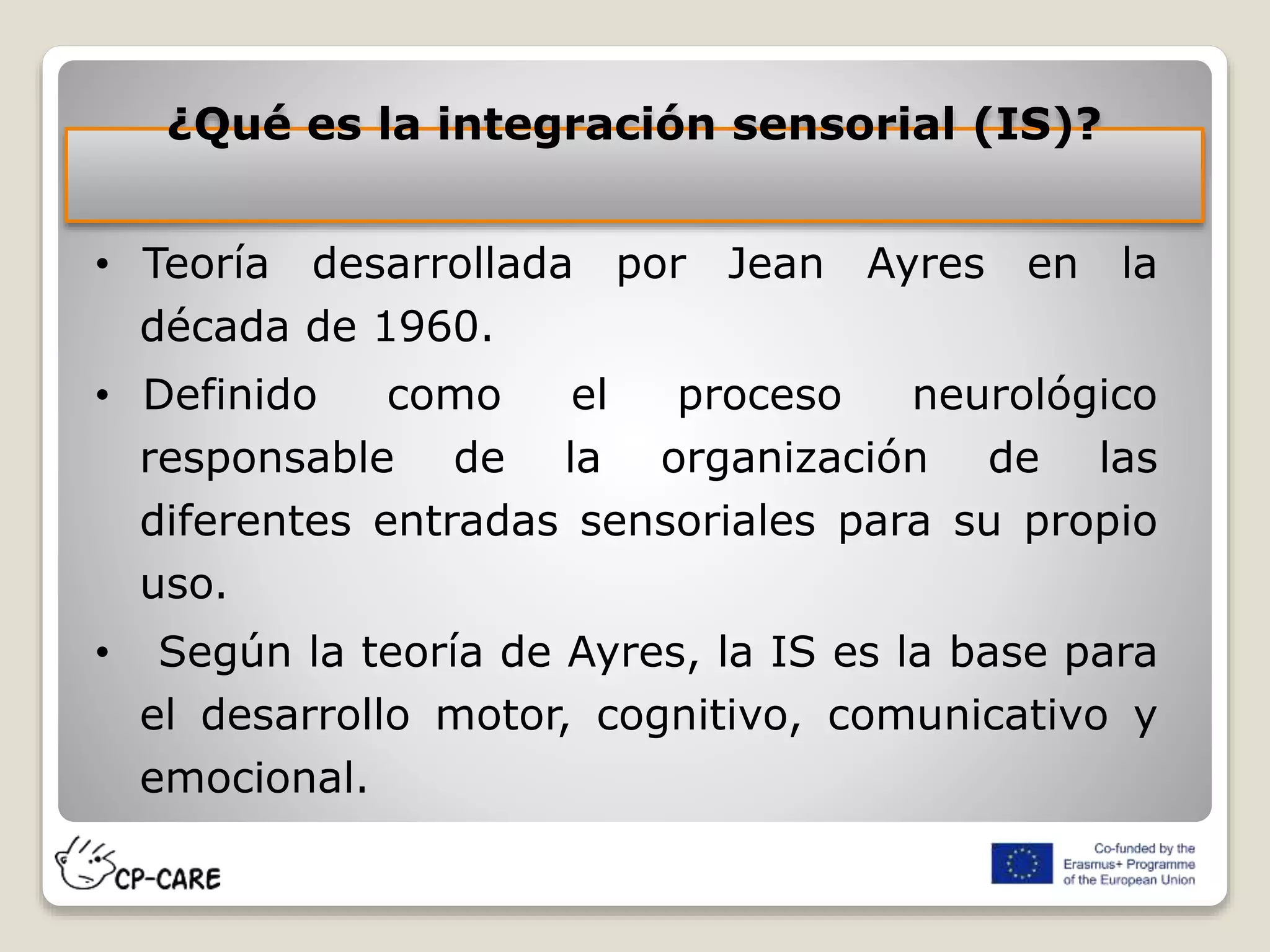 ¿Qué es la integración sensorial (IS)?
• Teoría desarrollada por Jean Ayres en la
década de 1960.
• Definido como el proceso neurológico
responsable de la organización de las
diferentes entradas sensoriales para su propio
uso.
• Según la teoría de Ayres, la IS es la base para
el desarrollo motor, cognitivo, comunicativo y
emocional.
 