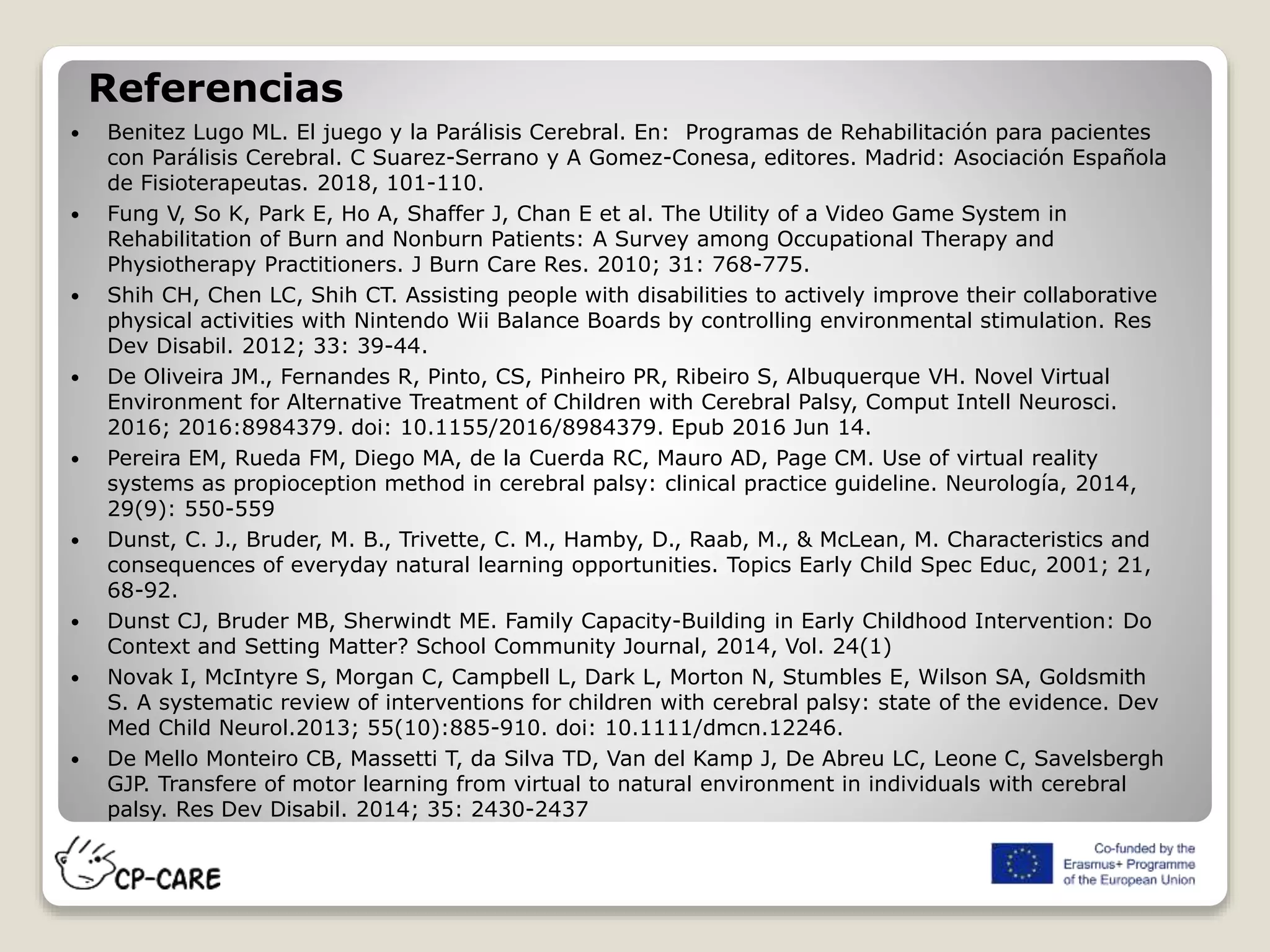 Referencias
 Benitez Lugo ML. El juego y la Parálisis Cerebral. En: Programas de Rehabilitación para pacientes
con Parálisis Cerebral. C Suarez-Serrano y A Gomez-Conesa, editores. Madrid: Asociación Española
de Fisioterapeutas. 2018, 101-110.
 Fung V, So K, Park E, Ho A, Shaffer J, Chan E et al. The Utility of a Video Game System in
Rehabilitation of Burn and Nonburn Patients: A Survey among Occupational Therapy and
Physiotherapy Practitioners. J Burn Care Res. 2010; 31: 768-775.
 Shih CH, Chen LC, Shih CT. Assisting people with disabilities to actively improve their collaborative
physical activities with Nintendo Wii Balance Boards by controlling environmental stimulation. Res
Dev Disabil. 2012; 33: 39-44.
 De Oliveira JM., Fernandes R, Pinto, CS, Pinheiro PR, Ribeiro S, Albuquerque VH. Novel Virtual
Environment for Alternative Treatment of Children with Cerebral Palsy, Comput Intell Neurosci.
2016; 2016:8984379. doi: 10.1155/2016/8984379. Epub 2016 Jun 14.
 Pereira EM, Rueda FM, Diego MA, de la Cuerda RC, Mauro AD, Page CM. Use of virtual reality
systems as propioception method in cerebral palsy: clinical practice guideline. Neurología, 2014,
29(9): 550-559
 Dunst, C. J., Bruder, M. B., Trivette, C. M., Hamby, D., Raab, M., & McLean, M. Characteristics and
consequences of everyday natural learning opportunities. Topics Early Child Spec Educ, 2001; 21,
68-92.
 Dunst CJ, Bruder MB, Sherwindt ME. Family Capacity-Building in Early Childhood Intervention: Do
Context and Setting Matter? School Community Journal, 2014, Vol. 24(1)
 Novak I, McIntyre S, Morgan C, Campbell L, Dark L, Morton N, Stumbles E, Wilson SA, Goldsmith
S. A systematic review of interventions for children with cerebral palsy: state of the evidence. Dev
Med Child Neurol.2013; 55(10):885-910. doi: 10.1111/dmcn.12246.
 De Mello Monteiro CB, Massetti T, da Silva TD, Van del Kamp J, De Abreu LC, Leone C, Savelsbergh
GJP. Transfere of motor learning from virtual to natural environment in individuals with cerebral
palsy. Res Dev Disabil. 2014; 35: 2430-2437
 