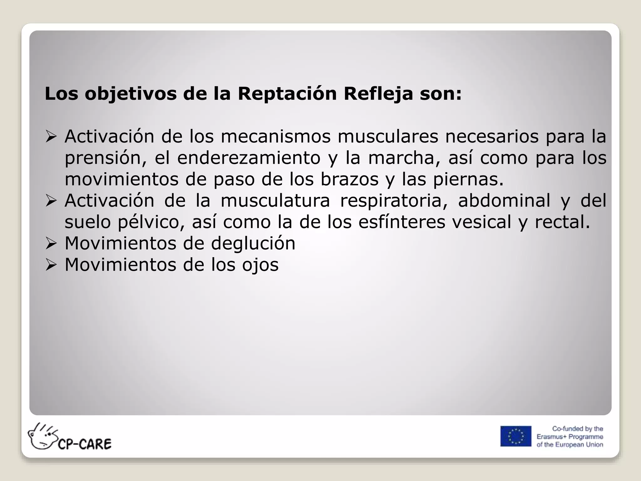 Los objetivos de la Reptación Refleja son:
 Activación de los mecanismos musculares necesarios para la
prensión, el enderezamiento y la marcha, así como para los
movimientos de paso de los brazos y las piernas.
 Activación de la musculatura respiratoria, abdominal y del
suelo pélvico, así como la de los esfínteres vesical y rectal.
 Movimientos de deglución
 Movimientos de los ojos
 