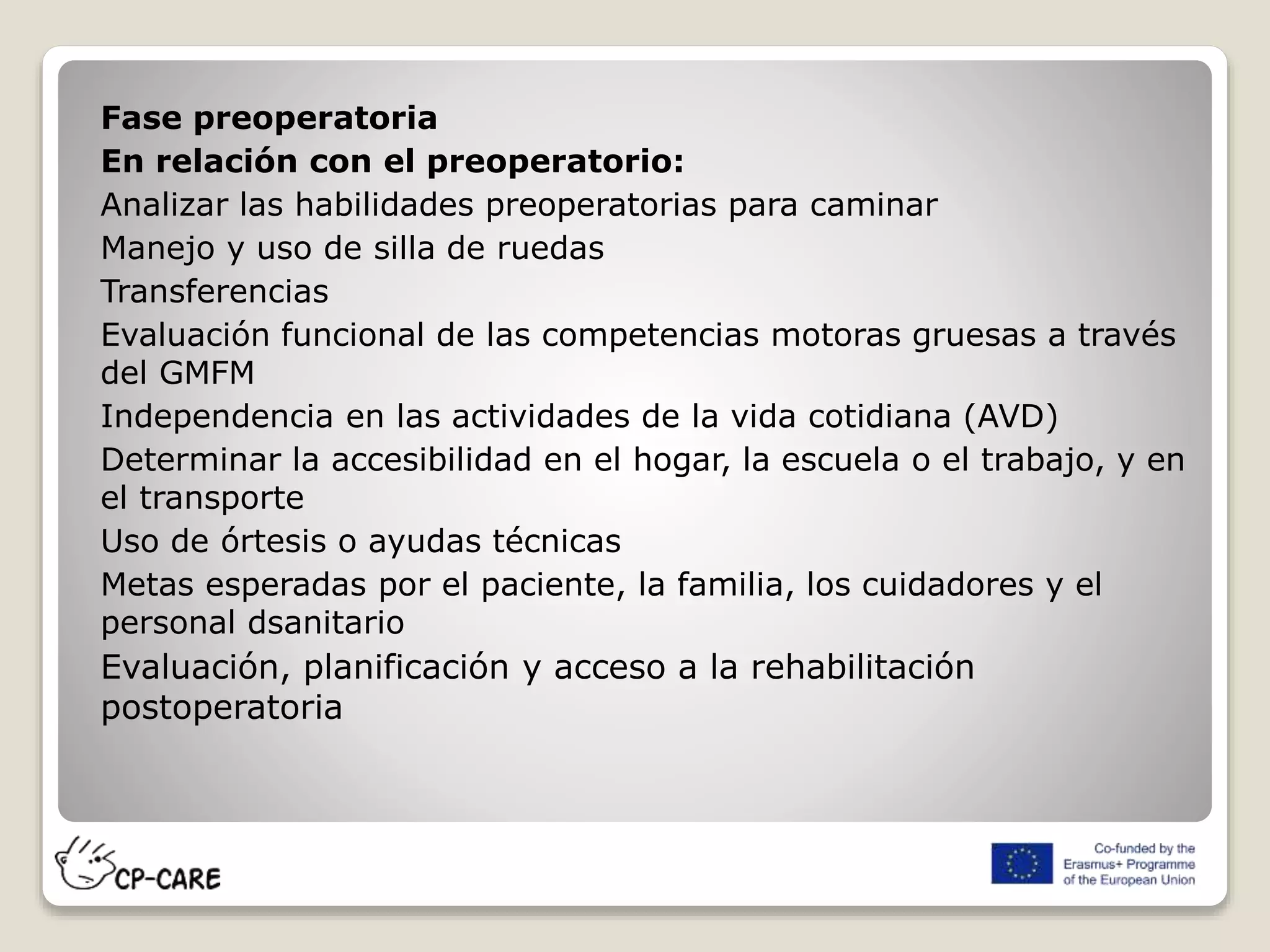 Fase preoperatoria
En relación con el preoperatorio:
Analizar las habilidades preoperatorias para caminar
Manejo y uso de silla de ruedas
Transferencias
Evaluación funcional de las competencias motoras gruesas a través
del GMFM
Independencia en las actividades de la vida cotidiana (AVD)
Determinar la accesibilidad en el hogar, la escuela o el trabajo, y en
el transporte
Uso de órtesis o ayudas técnicas
Metas esperadas por el paciente, la familia, los cuidadores y el
personal dsanitario
Evaluación, planificación y acceso a la rehabilitación
postoperatoria
 