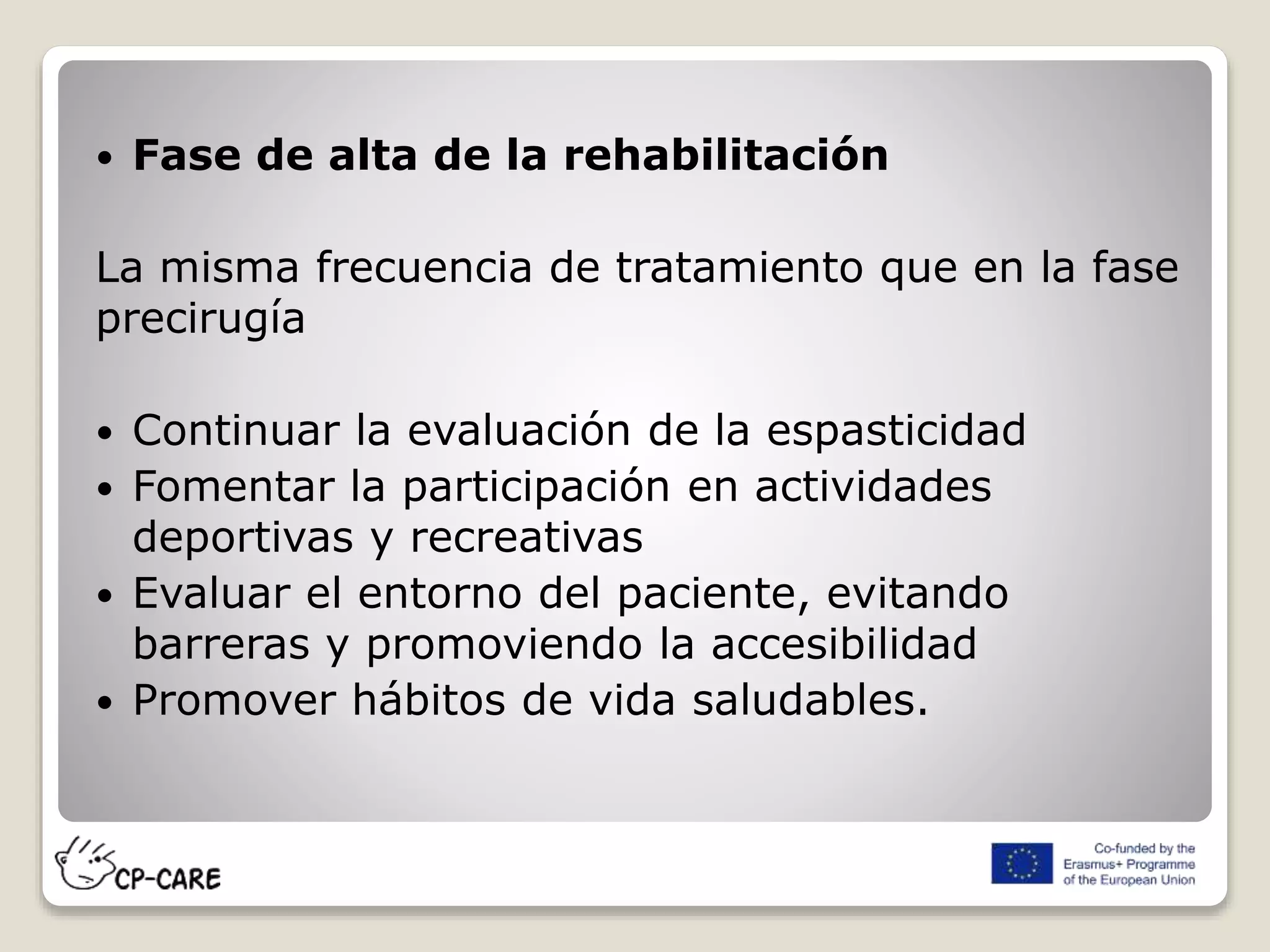  Fase de alta de la rehabilitación
La misma frecuencia de tratamiento que en la fase
precirugía
 Continuar la evaluación de la espasticidad
 Fomentar la participación en actividades
deportivas y recreativas
 Evaluar el entorno del paciente, evitando
barreras y promoviendo la accesibilidad
 Promover hábitos de vida saludables.
 