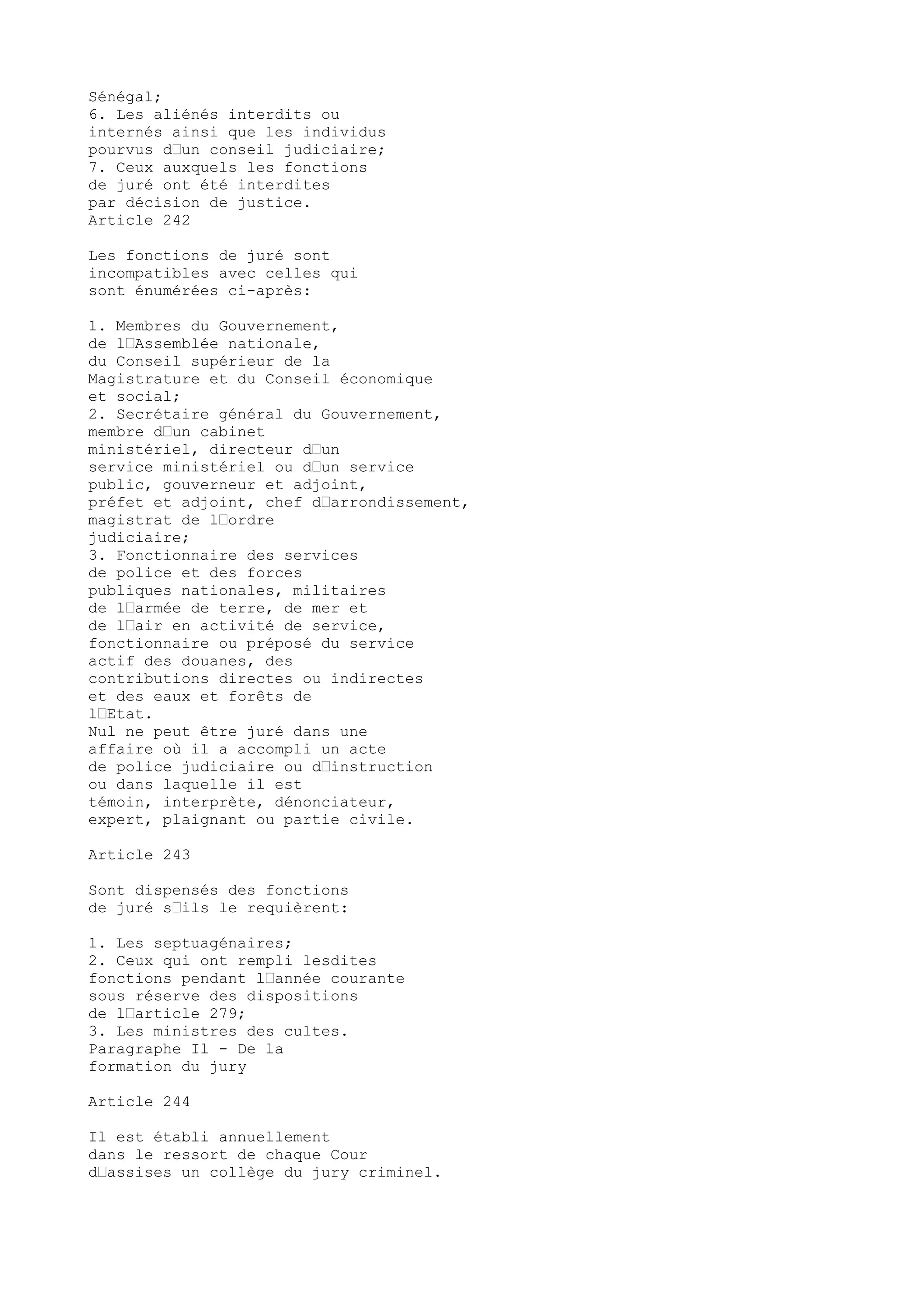 Sénégal;
6. Les aliénés interdits ou
internés ainsi que les individus
pourvus d’un conseil judiciaire;
7. Ceux auxquels les fonctions
de juré ont été interdites
par décision de justice.
Article 242
Les fonctions de juré sont
incompatibles avec celles qui
sont énumérées ci-après:
1. Membres du Gouvernement,
de l’Assemblée nationale,
du Conseil supérieur de la
Magistrature et du Conseil économique
et social;
2. Secrétaire général du Gouvernement,
membre d’un cabinet
ministériel, directeur d’un
service ministériel ou d’un service
public, gouverneur et adjoint,
préfet et adjoint, chef d’arrondissement,
magistrat de l’ordre
judiciaire;
3. Fonctionnaire des services
de police et des forces
publiques nationales, militaires
de l’armée de terre, de mer et
de l’air en activité de service,
fonctionnaire ou préposé du service
actif des douanes, des
contributions directes ou indirectes
et des eaux et forêts de
l’Etat.
Nul ne peut être juré dans une
affaire où il a accompli un acte
de police judiciaire ou d’instruction
ou dans laquelle il est
témoin, interprète, dénonciateur,
expert, plaignant ou partie civile.
Article 243
Sont dispensés des fonctions
de juré s’ils le requièrent:
1. Les septuagénaires;
2. Ceux qui ont rempli lesdites
fonctions pendant l’année courante
sous réserve des dispositions
de l’article 279;
3. Les ministres des cultes.
Paragraphe Il - De la
formation du jury
Article 244
Il est établi annuellement
dans le ressort de chaque Cour
d’assises un collège du jury criminel.
 