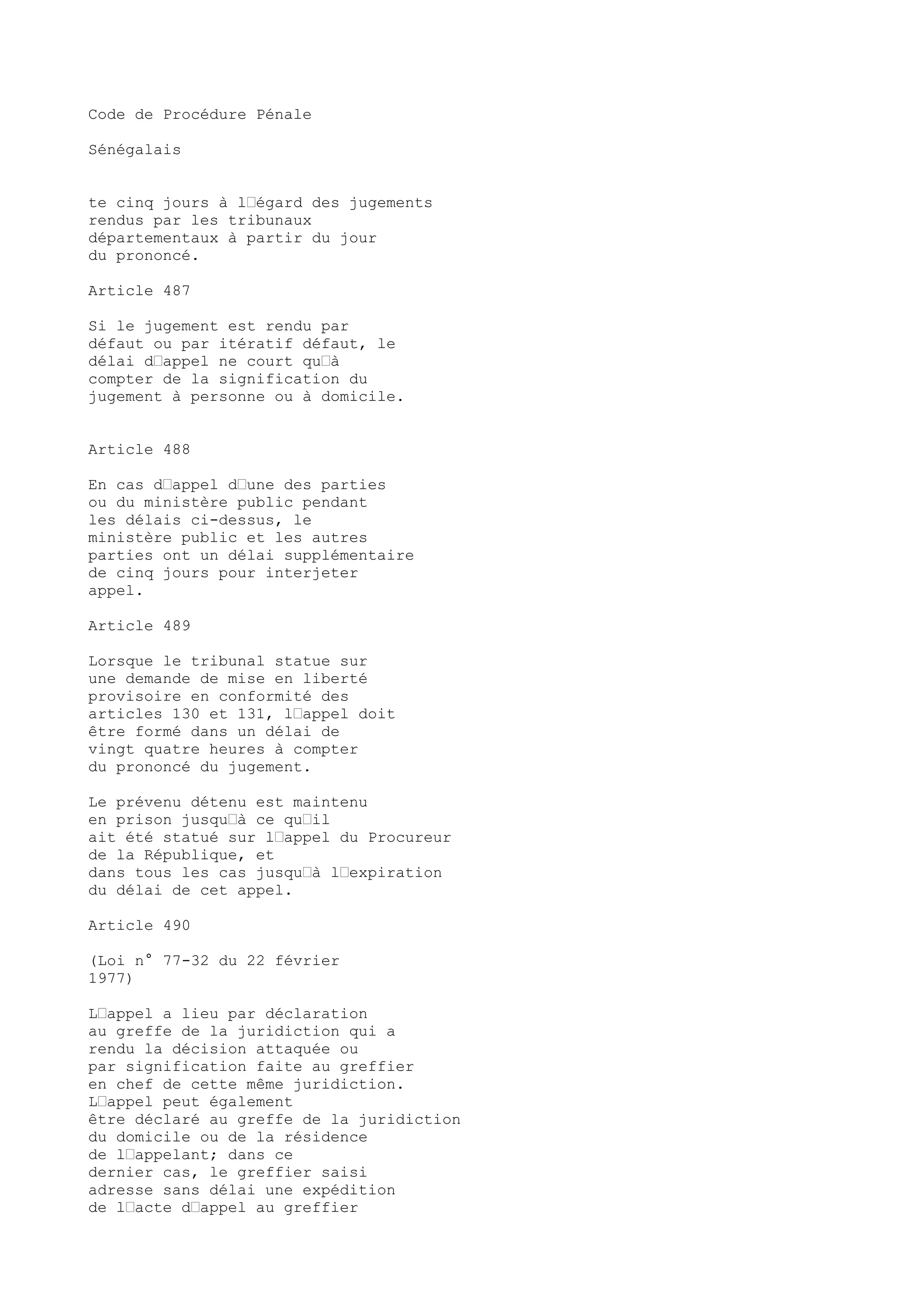 Code de Procédure Pénale
Sénégalais
te cinq jours à l’égard des jugements
rendus par les tribunaux
départementaux à partir du jour
du prononcé.
Article 487
Si le jugement est rendu par
défaut ou par itératif défaut, le
délai d’appel ne court qu’à
compter de la signification du
jugement à personne ou à domicile.
Article 488
En cas d’appel d’une des parties
ou du ministère public pendant
les délais ci-dessus, le
ministère public et les autres
parties ont un délai supplémentaire
de cinq jours pour interjeter
appel.
Article 489
Lorsque le tribunal statue sur
une demande de mise en liberté
provisoire en conformité des
articles 130 et 131, l’appel doit
être formé dans un délai de
vingt quatre heures à compter
du prononcé du jugement.
Le prévenu détenu est maintenu
en prison jusqu’à ce qu’il
ait été statué sur l’appel du Procureur
de la République, et
dans tous les cas jusqu’à l’expiration
du délai de cet appel.
Article 490
(Loi n° 77-32 du 22 février
1977)
L’appel a lieu par déclaration
au greffe de la juridiction qui a
rendu la décision attaquée ou
par signification faite au greffier
en chef de cette même juridiction.
L’appel peut également
être déclaré au greffe de la juridiction
du domicile ou de la résidence
de l’appelant; dans ce
dernier cas, le greffier saisi
adresse sans délai une expédition
de l’acte d’appel au greffier
 
