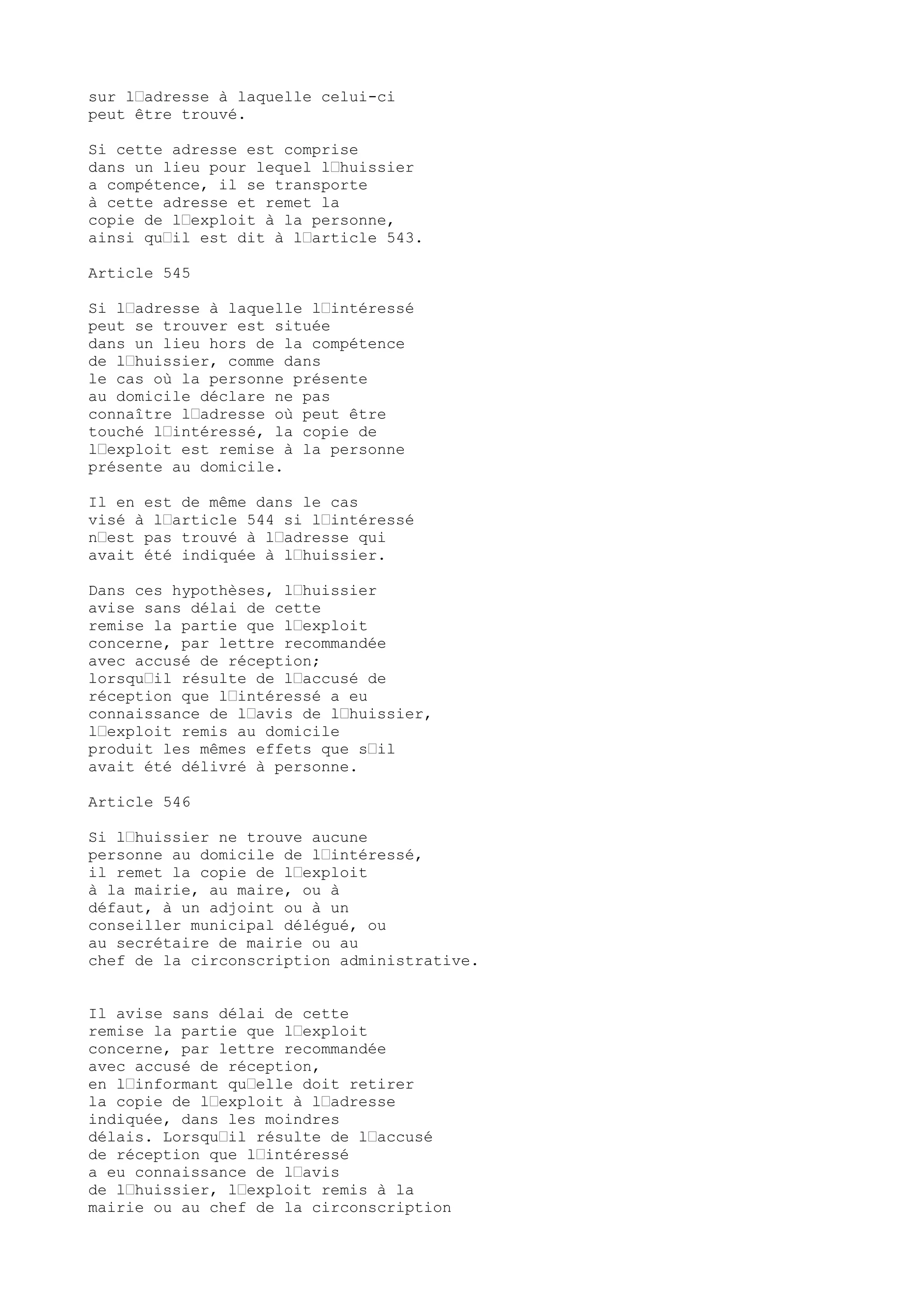 sur l’adresse à laquelle celui-ci
peut être trouvé.
Si cette adresse est comprise
dans un lieu pour lequel l’huissier
a compétence, il se transporte
à cette adresse et remet la
copie de l’exploit à la personne,
ainsi qu’il est dit à l’article 543.
Article 545
Si l’adresse à laquelle l’intéressé
peut se trouver est située
dans un lieu hors de la compétence
de l’huissier, comme dans
le cas où la personne présente
au domicile déclare ne pas
connaître l’adresse où peut être
touché l’intéressé, la copie de
l’exploit est remise à la personne
présente au domicile.
Il en est de même dans le cas
visé à l’article 544 si l’intéressé
n’est pas trouvé à l’adresse qui
avait été indiquée à l’huissier.
Dans ces hypothèses, l’huissier
avise sans délai de cette
remise la partie que l’exploit
concerne, par lettre recommandée
avec accusé de réception;
lorsqu’il résulte de l’accusé de
réception que l’intéressé a eu
connaissance de l’avis de l’huissier,
l’exploit remis au domicile
produit les mêmes effets que s’il
avait été délivré à personne.
Article 546
Si l’huissier ne trouve aucune
personne au domicile de l’intéressé,
il remet la copie de l’exploit
à la mairie, au maire, ou à
défaut, à un adjoint ou à un
conseiller municipal délégué, ou
au secrétaire de mairie ou au
chef de la circonscription administrative.
Il avise sans délai de cette
remise la partie que l’exploit
concerne, par lettre recommandée
avec accusé de réception,
en l’informant qu’elle doit retirer
la copie de l’exploit à l’adresse
indiquée, dans les moindres
délais. Lorsqu’il résulte de l’accusé
de réception que l’intéressé
a eu connaissance de l’avis
de l’huissier, l’exploit remis à la
mairie ou au chef de la circonscription
 