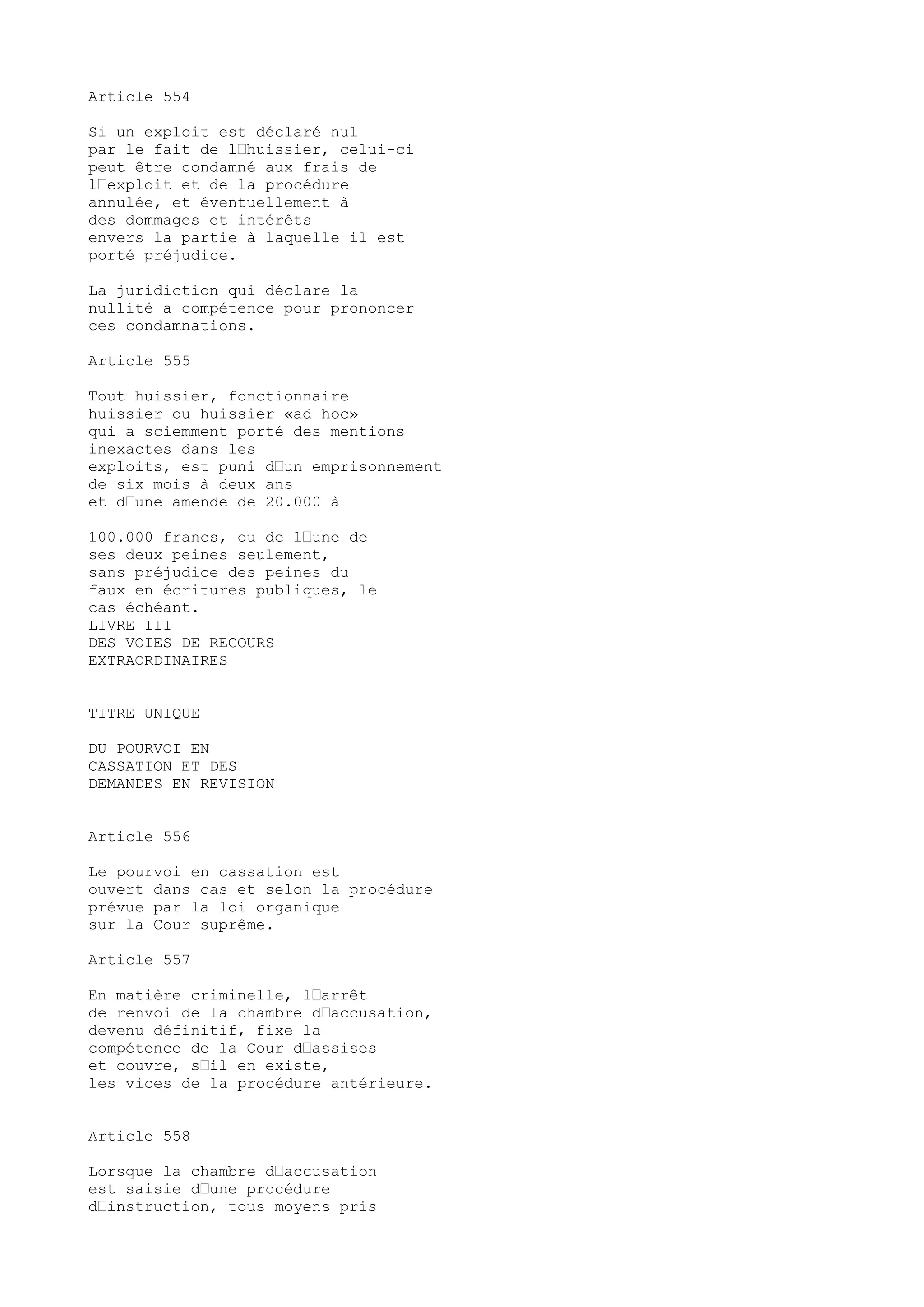 Article 554
Si un exploit est déclaré nul
par le fait de l’huissier, celui-ci
peut être condamné aux frais de
l’exploit et de la procédure
annulée, et éventuellement à
des dommages et intérêts
envers la partie à laquelle il est
porté préjudice.
La juridiction qui déclare la
nullité a compétence pour prononcer
ces condamnations.
Article 555
Tout huissier, fonctionnaire
huissier ou huissier «ad hoc»
qui a sciemment porté des mentions
inexactes dans les
exploits, est puni d’un emprisonnement
de six mois à deux ans
et d’une amende de 20.000 à
100.000 francs, ou de l’une de
ses deux peines seulement,
sans préjudice des peines du
faux en écritures publiques, le
cas échéant.
LIVRE III
DES VOIES DE RECOURS
EXTRAORDINAIRES
TITRE UNIQUE
DU POURVOI EN
CASSATION ET DES
DEMANDES EN REVISION
Article 556
Le pourvoi en cassation est
ouvert dans cas et selon la procédure
prévue par la loi organique
sur la Cour suprême.
Article 557
En matière criminelle, l’arrêt
de renvoi de la chambre d’accusation,
devenu définitif, fixe la
compétence de la Cour d’assises
et couvre, s’il en existe,
les vices de la procédure antérieure.
Article 558
Lorsque la chambre d’accusation
est saisie d’une procédure
d’instruction, tous moyens pris
 