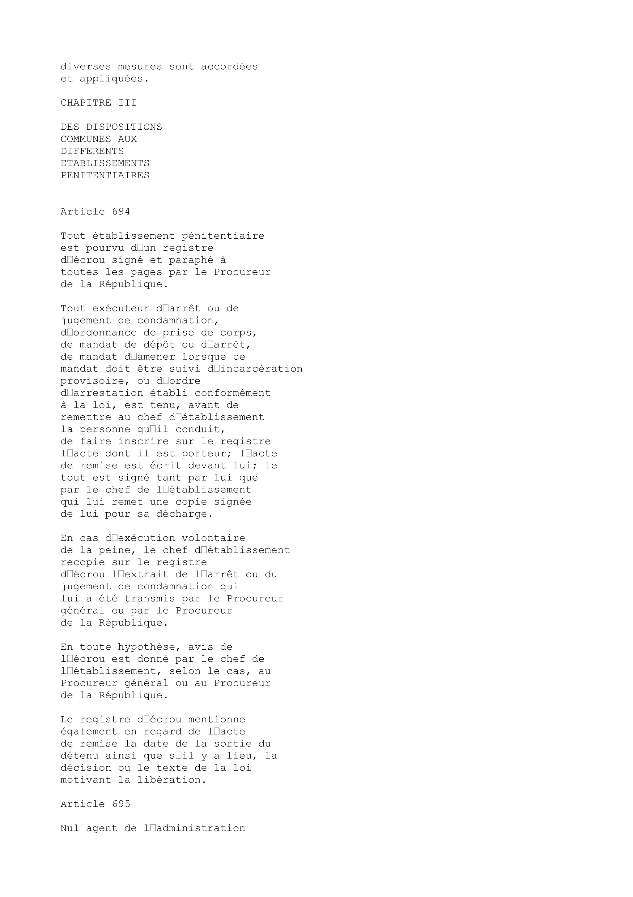 diverses mesures sont accordées
et appliquées.
CHAPITRE III
DES DISPOSITIONS
COMMUNES AUX
DIFFERENTS
ETABLISSEMENTS
PENITENTIAIRES
Article 694
Tout établissement pénitentiaire
est pourvu d’un registre
d’écrou signé et paraphé à
toutes les pages par le Procureur
de la République.
Tout exécuteur d’arrêt ou de
jugement de condamnation,
d’ordonnance de prise de corps,
de mandat de dépôt ou d’arrêt,
de mandat d’amener lorsque ce
mandat doit être suivi d’incarcération
provisoire, ou d’ordre
d’arrestation établi conformément
à la loi, est tenu, avant de
remettre au chef d’établissement
la personne qu’il conduit,
de faire inscrire sur le registre
l’acte dont il est porteur; l’acte
de remise est écrit devant lui; le
tout est signé tant par lui que
par le chef de l’établissement
qui lui remet une copie signée
de lui pour sa décharge.
En cas d’exécution volontaire
de la peine, le chef d’établissement
recopie sur le registre
d’écrou l’extrait de l’arrêt ou du
jugement de condamnation qui
lui a été transmis par le Procureur
général ou par le Procureur
de la République.
En toute hypothèse, avis de
l’écrou est donné par le chef de
l’établissement, selon le cas, au
Procureur général ou au Procureur
de la République.
Le registre d’écrou mentionne
également en regard de l’acte
de remise la date de la sortie du
détenu ainsi que s’il y a lieu, la
décision ou le texte de la loi
motivant la libération.
Article 695
Nul agent de l’administration
 