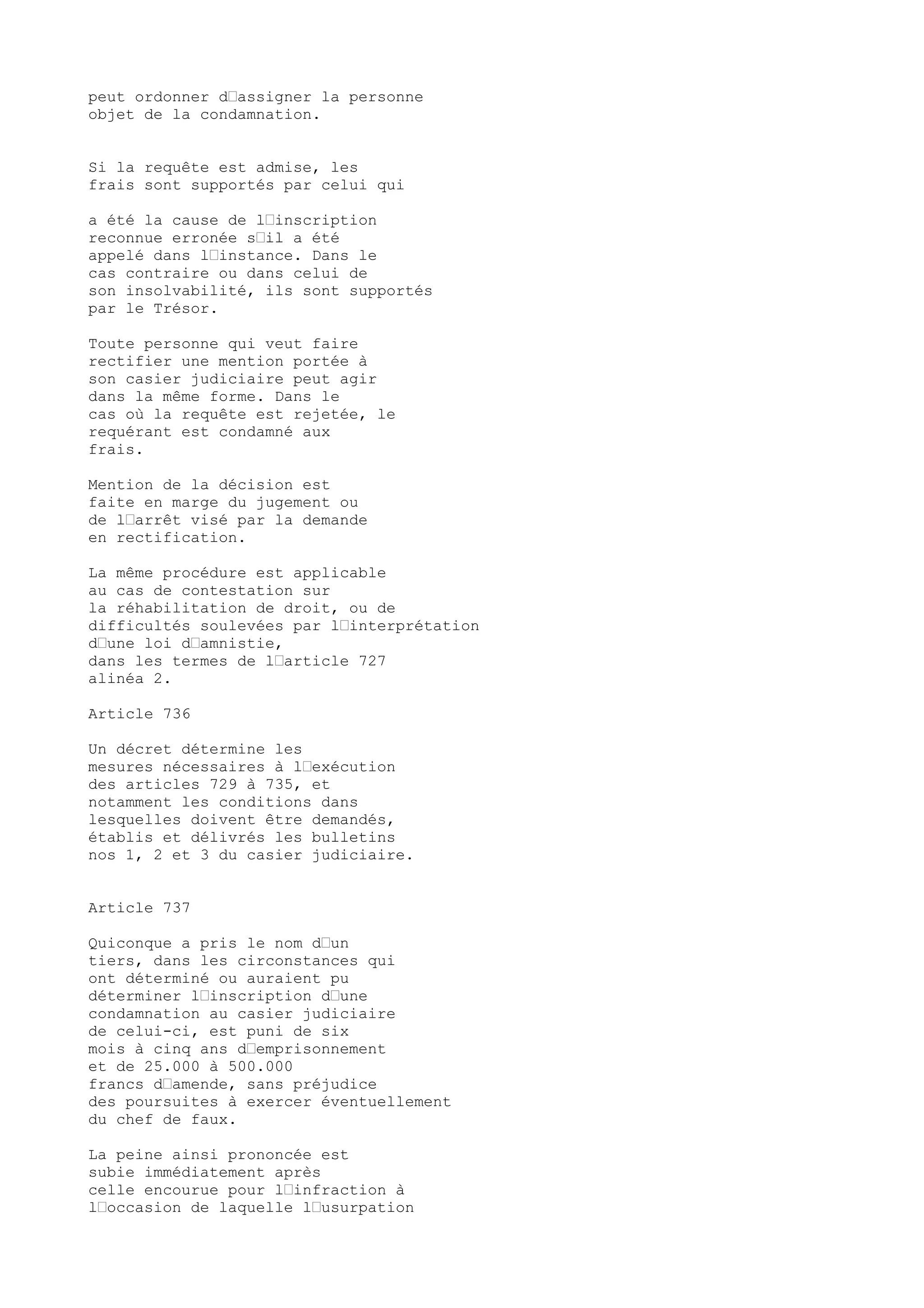 peut ordonner d’assigner la personne
objet de la condamnation.
Si la requête est admise, les
frais sont supportés par celui qui
a été la cause de l’inscription
reconnue erronée s’il a été
appelé dans l’instance. Dans le
cas contraire ou dans celui de
son insolvabilité, ils sont supportés
par le Trésor.
Toute personne qui veut faire
rectifier une mention portée à
son casier judiciaire peut agir
dans la même forme. Dans le
cas où la requête est rejetée, le
requérant est condamné aux
frais.
Mention de la décision est
faite en marge du jugement ou
de l’arrêt visé par la demande
en rectification.
La même procédure est applicable
au cas de contestation sur
la réhabilitation de droit, ou de
difficultés soulevées par l’interprétation
d’une loi d’amnistie,
dans les termes de l’article 727
alinéa 2.
Article 736
Un décret détermine les
mesures nécessaires à l’exécution
des articles 729 à 735, et
notamment les conditions dans
lesquelles doivent être demandés,
établis et délivrés les bulletins
nos 1, 2 et 3 du casier judiciaire.
Article 737
Quiconque a pris le nom d’un
tiers, dans les circonstances qui
ont déterminé ou auraient pu
déterminer l’inscription d’une
condamnation au casier judiciaire
de celui-ci, est puni de six
mois à cinq ans d’emprisonnement
et de 25.000 à 500.000
francs d’amende, sans préjudice
des poursuites à exercer éventuellement
du chef de faux.
La peine ainsi prononcée est
subie immédiatement après
celle encourue pour l’infraction à
l’occasion de laquelle l’usurpation
 