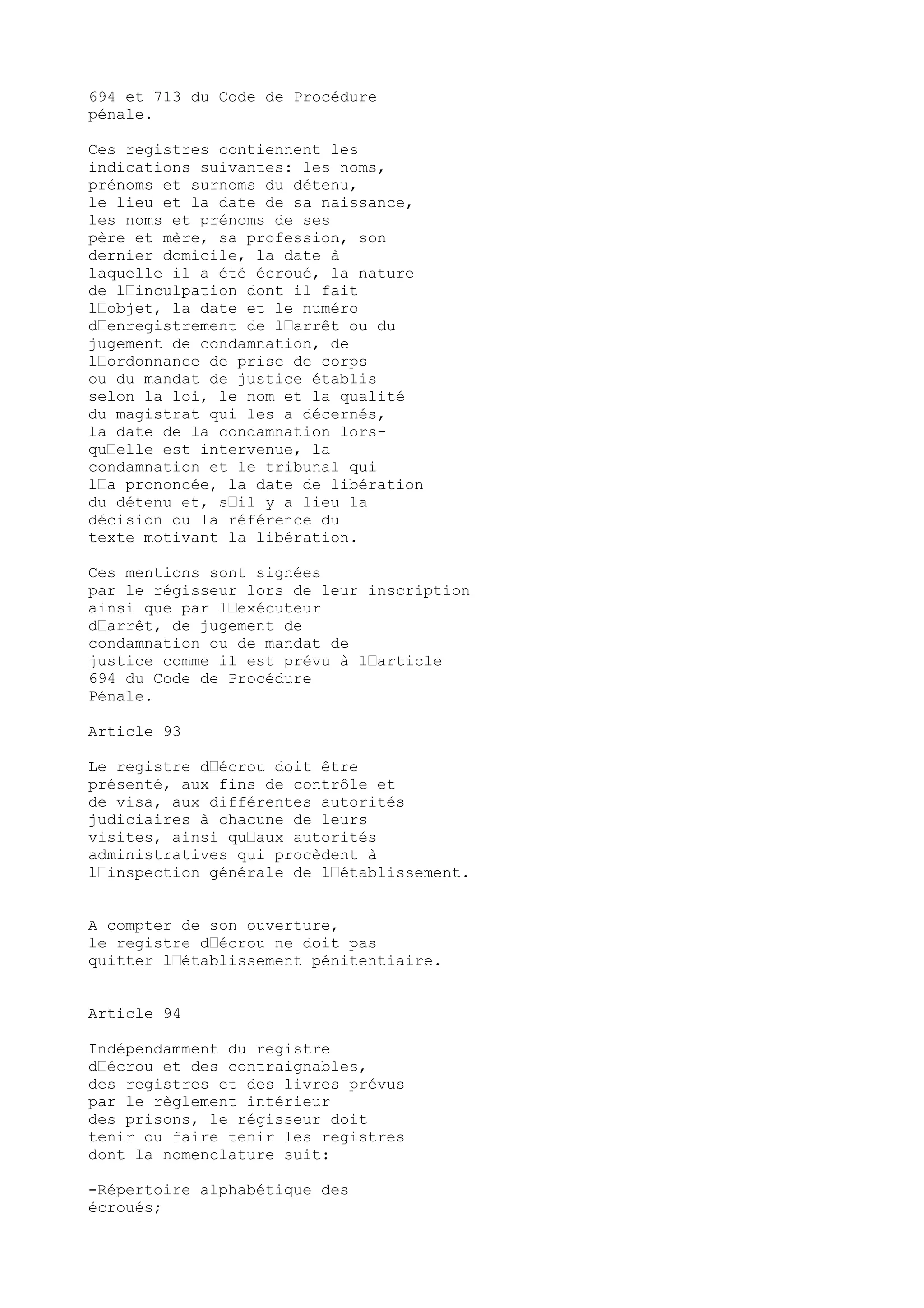 694 et 713 du Code de Procédure
pénale.
Ces registres contiennent les
indications suivantes: les noms,
prénoms et surnoms du détenu,
le lieu et la date de sa naissance,
les noms et prénoms de ses
père et mère, sa profession, son
dernier domicile, la date à
laquelle il a été écroué, la nature
de l’inculpation dont il fait
l’objet, la date et le numéro
d’enregistrement de l’arrêt ou du
jugement de condamnation, de
l’ordonnance de prise de corps
ou du mandat de justice établis
selon la loi, le nom et la qualité
du magistrat qui les a décernés,
la date de la condamnation lors-
qu’elle est intervenue, la
condamnation et le tribunal qui
l’a prononcée, la date de libération
du détenu et, s’il y a lieu la
décision ou la référence du
texte motivant la libération.
Ces mentions sont signées
par le régisseur lors de leur inscription
ainsi que par l’exécuteur
d’arrêt, de jugement de
condamnation ou de mandat de
justice comme il est prévu à l’article
694 du Code de Procédure
Pénale.
Article 93
Le registre d’écrou doit être
présenté, aux fins de contrôle et
de visa, aux différentes autorités
judiciaires à chacune de leurs
visites, ainsi qu’aux autorités
administratives qui procèdent à
l’inspection générale de l’établissement.
A compter de son ouverture,
le registre d’écrou ne doit pas
quitter l’établissement pénitentiaire.
Article 94
Indépendamment du registre
d’écrou et des contraignables,
des registres et des livres prévus
par le règlement intérieur
des prisons, le régisseur doit
tenir ou faire tenir les registres
dont la nomenclature suit:
-Répertoire alphabétique des
écroués;
 