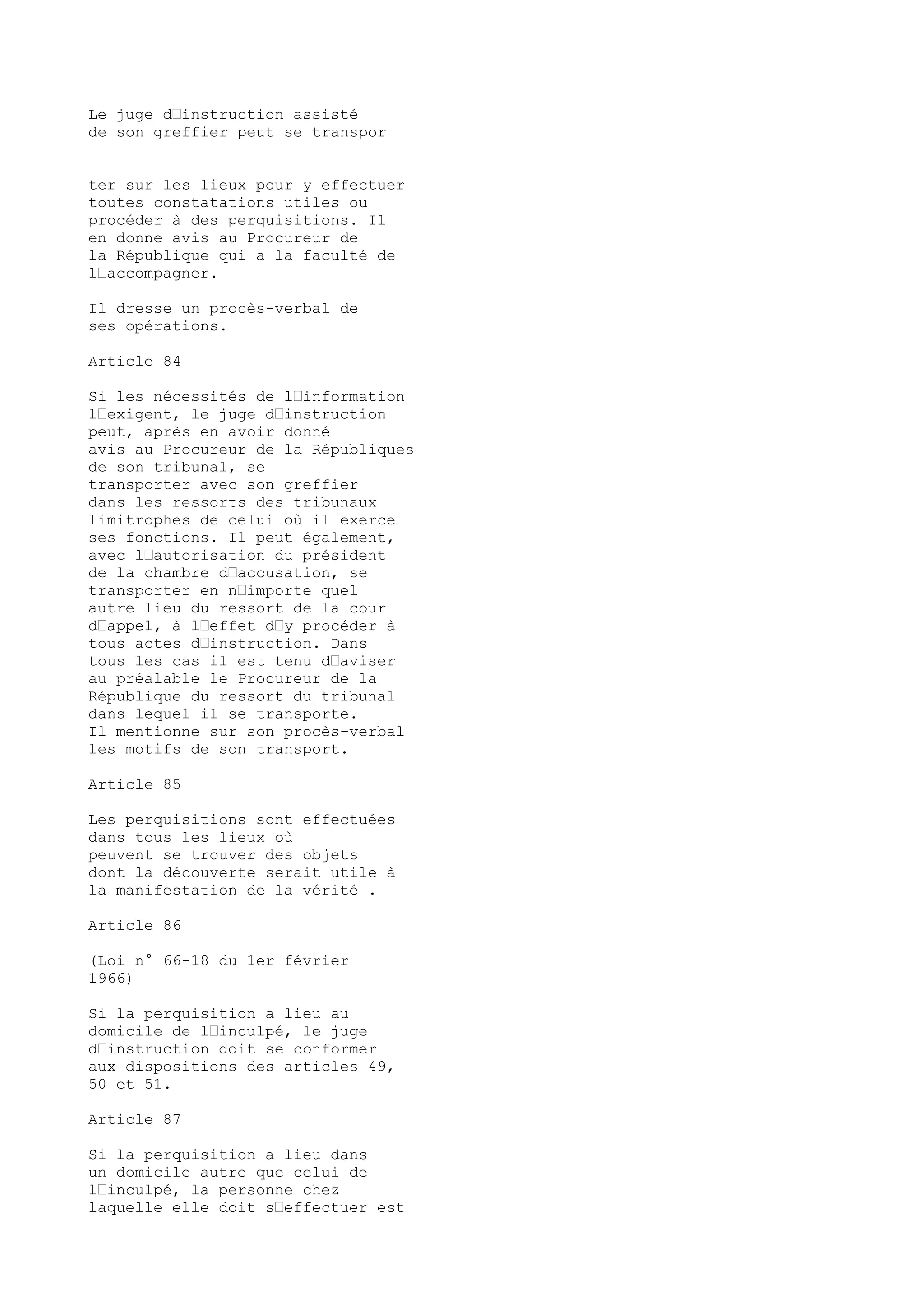 Le juge d’instruction assisté
de son greffier peut se transpor
ter sur les lieux pour y effectuer
toutes constatations utiles ou
procéder à des perquisitions. Il
en donne avis au Procureur de
la République qui a la faculté de
l’accompagner.
Il dresse un procès-verbal de
ses opérations.
Article 84
Si les nécessités de l’information
l’exigent, le juge d’instruction
peut, après en avoir donné
avis au Procureur de la Républiques
de son tribunal, se
transporter avec son greffier
dans les ressorts des tribunaux
limitrophes de celui où il exerce
ses fonctions. Il peut également,
avec l’autorisation du président
de la chambre d’accusation, se
transporter en n’importe quel
autre lieu du ressort de la cour
d’appel, à l’effet d’y procéder à
tous actes d’instruction. Dans
tous les cas il est tenu d’aviser
au préalable le Procureur de la
République du ressort du tribunal
dans lequel il se transporte.
Il mentionne sur son procès-verbal
les motifs de son transport.
Article 85
Les perquisitions sont effectuées
dans tous les lieux où
peuvent se trouver des objets
dont la découverte serait utile à
la manifestation de la vérité .
Article 86
(Loi n° 66-18 du 1er février
1966)
Si la perquisition a lieu au
domicile de l’inculpé, le juge
d’instruction doit se conformer
aux dispositions des articles 49,
50 et 51.
Article 87
Si la perquisition a lieu dans
un domicile autre que celui de
l’inculpé, la personne chez
laquelle elle doit s’effectuer est
 