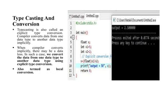 Type Casting And
Conversion
 Typecasting is also called an
explicit type conversion.
Compiler converts data from one
data type to another data type
implicitly.
 When compiler converts
implicitly, there may be a data
loss. In such a case, we convert
the data from one data type to
another data type using
explicit type conversion.
 Also termed as local
conversion.
 