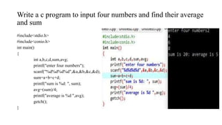 Write a c program to input four numbers and find their average
and sum
#include<stdio.h>
#include<conio.h>
int main()
{
int a,b,c,d,sum,avg;
printf("enter four numbers");
scanf("%d%d%d%d",&a,&b,&c,&d);
sum=a+b+c+d;
printf("sum is %d: ", sum);
avg=(sum)/4;
printf("average is %d ",avg);
getch();
}
 