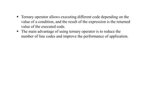  Ternary operator allows executing different code depending on the
value of a condition, and the result of the expression is the returned
value of the executed code.
 The main advantage of using ternary operator is to reduce the
number of line codes and improve the performance of application.
 