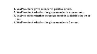 1. WAP to check given number is positive or not.
2. WAP to check whether the given number is even or not.
3. WAP to check whether the given number is divisible by 10 or
not.
4. WAP to check whether the given number is 3 or not.
 