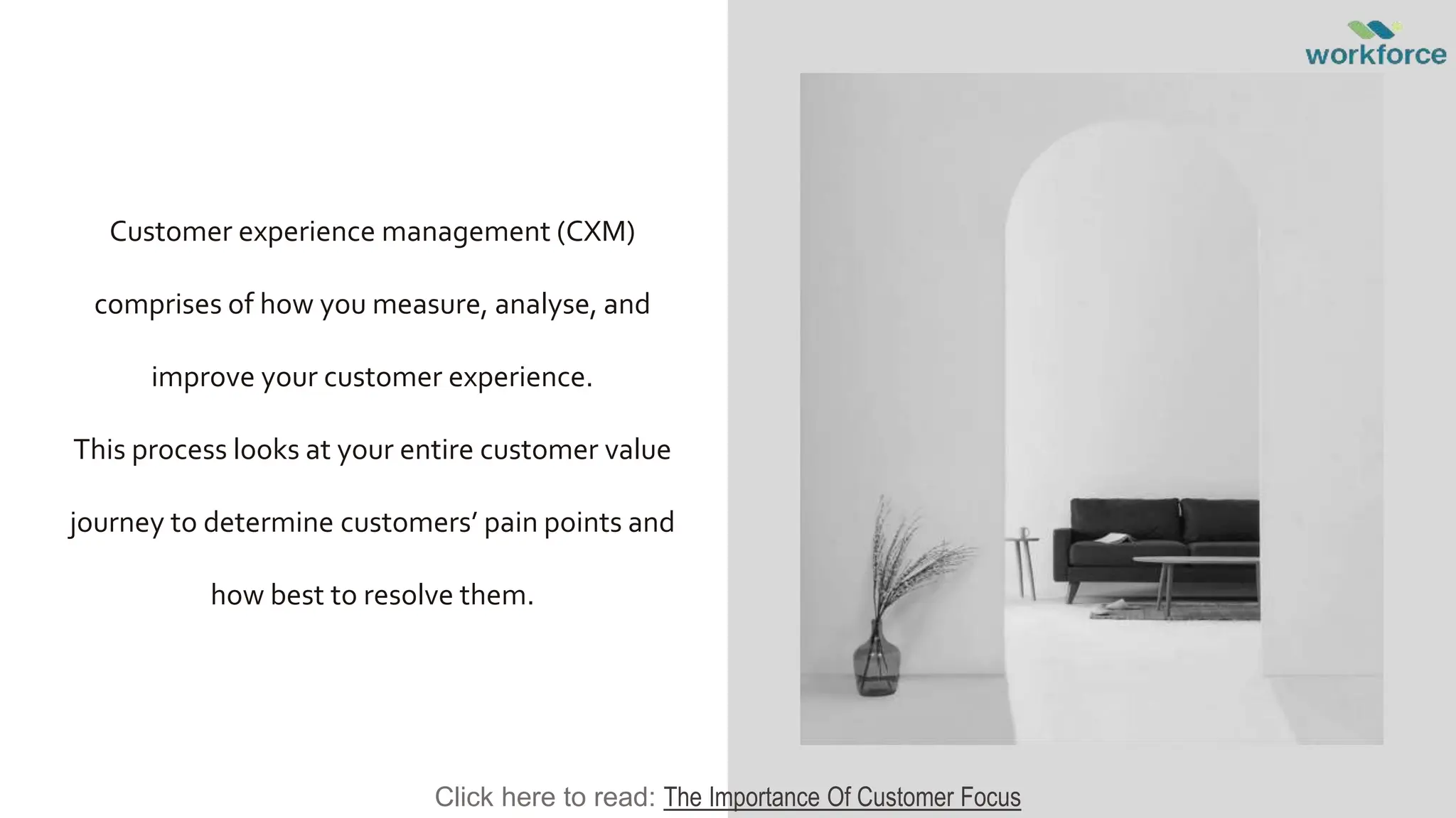 Customer experience management (CXM)
comprises of how you measure, analyse, and
improve your customer experience.
This process looks at your entire customer value
journey to determine customers’ pain points and
how best to resolve them.
Click here to read: The Importance Of Customer Focus
 