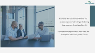 Businesses thrive on their reputations, and
success depends on attracting and retaining
loyal customers through excellent CX.
Organisations that prioritise CX stand out in the
marketplace and achieve greater success.
 