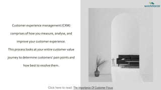 Customer experience management (CXM)
comprises of how you measure, analyse, and
improve your customer experience.
This process looks at your entire customer value
journey to determine customers’ pain points and
how best to resolve them.
Click here to read: The Importance Of Customer Focus
 