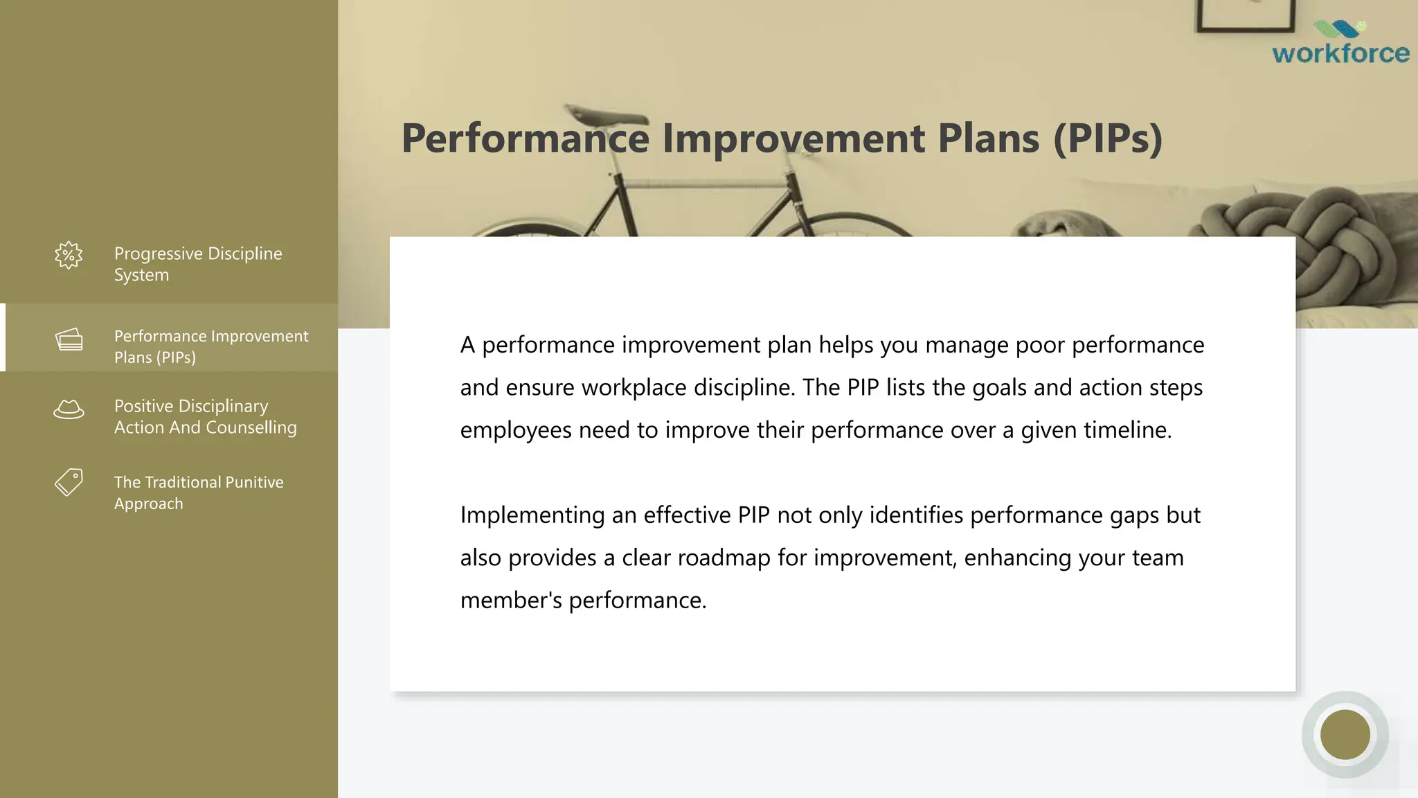 Performance Improvement Plans (PIPs)
Progressive Discipline
System
Performance Improvement
Plans (PIPs)
Positive Disciplinary
Action And Counselling
The Traditional Punitive
Approach
A performance improvement plan helps you manage poor performance
and ensure workplace discipline. The PIP lists the goals and action steps
employees need to improve their performance over a given timeline.
Implementing an effective PIP not only identifies performance gaps but
also provides a clear roadmap for improvement, enhancing your team
member's performance.
 