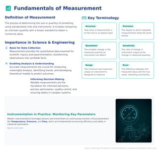 analytics Fundamentals of Measurement
Definition of Measurement
The process of determining the size or quantity of something
using standardized units and instruments. It involves comparing
an unknown quantity with a known standard to obtain a
numerical value.
Importance in Science & Engineering
functions Basis for Data Collection
Measurement provides the quantitative data essential for
scientific inquiry and experimentation, transforming
observations into verifiable facts.
model_training Enabling Analysis & Understanding
Accurate measurements are crucial for conducting
meaningful analysis, identifying trends, and developing
theoretical models to predict outcomes.
decision Informing Decision-Making
Reliable measurements are the
foundation for informed decisions,
process optimization, quality control, and
ensuring safety in complex systems.
straightenKey Terminology
Accuracy
How close a measurement is
to the true or accepted value.
Precision
The degree to which repeated
measurements show the same
results.
Resolution
The smallest change in the
measured quantity an
instrument can detect.
Sensitivity
The ratio of change in
instrument output to the
change in measured quantity.
Range
The minimum and maximum
values an instrument is
designed to measure.
Error
The difference between the
measured value and the true
value, indicating uncertainty.
Instrumentation in Practice: Monitoring Key Parameters
Modern instrumentation leverages sensors and transmitters to continuously monitor critical parameters
like Temperature, Pressure, and Flow, which are fundamental to ensuring efficiency and safety in
industrial automation.
Source: ioscm.com
Source: Unlocking The Power Of Instrumentation In Industrial Automation (ioscm.com)
 
