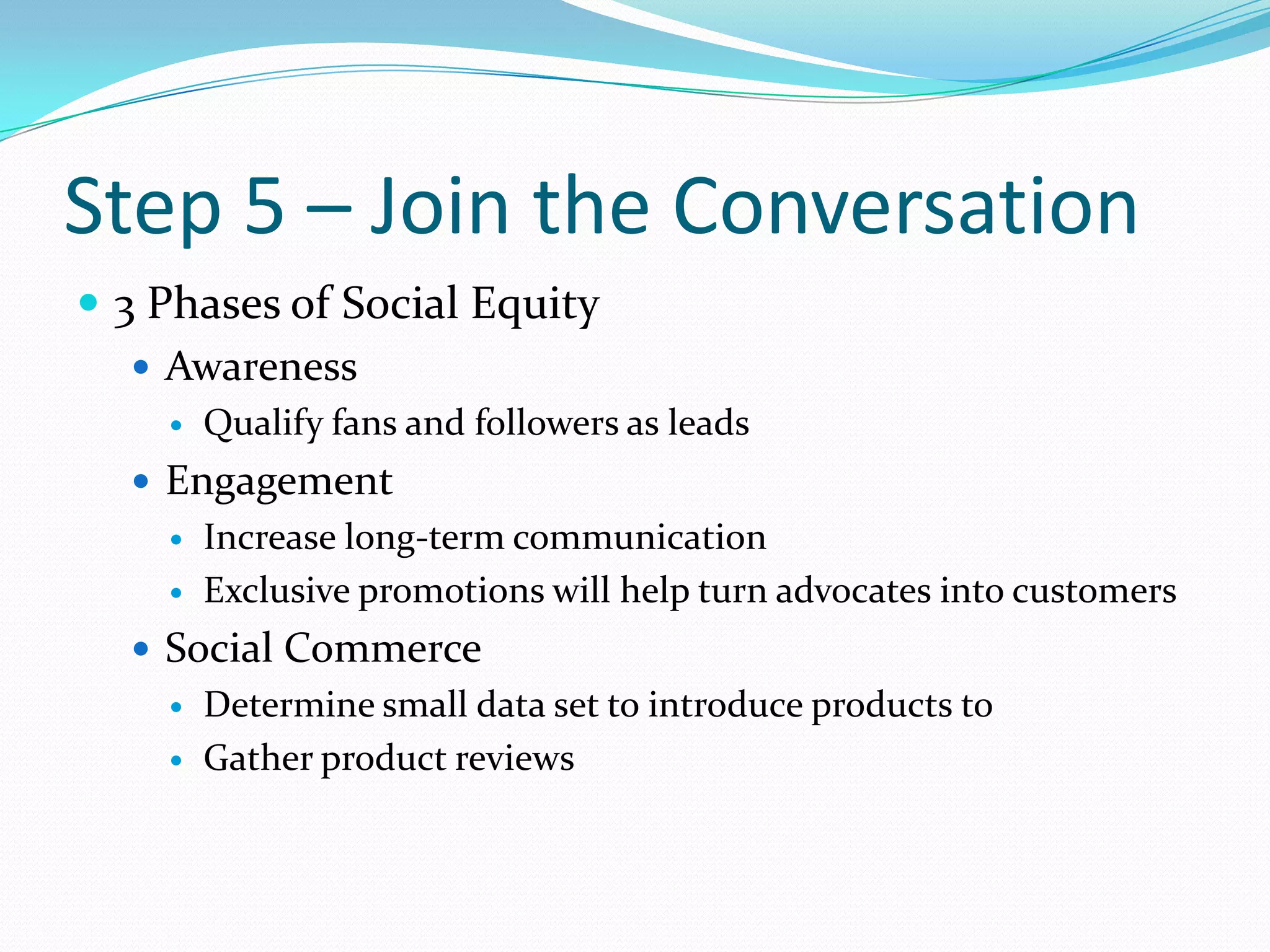 Step 5 – Join the Conversation3 Phases of Social EquityAwarenessQualify fans and followers as leadsEngagementIncrease long-term communicationExclusive promotions will help turn advocates into customersSocial CommerceDetermine small data set to introduce products toGather product reviews