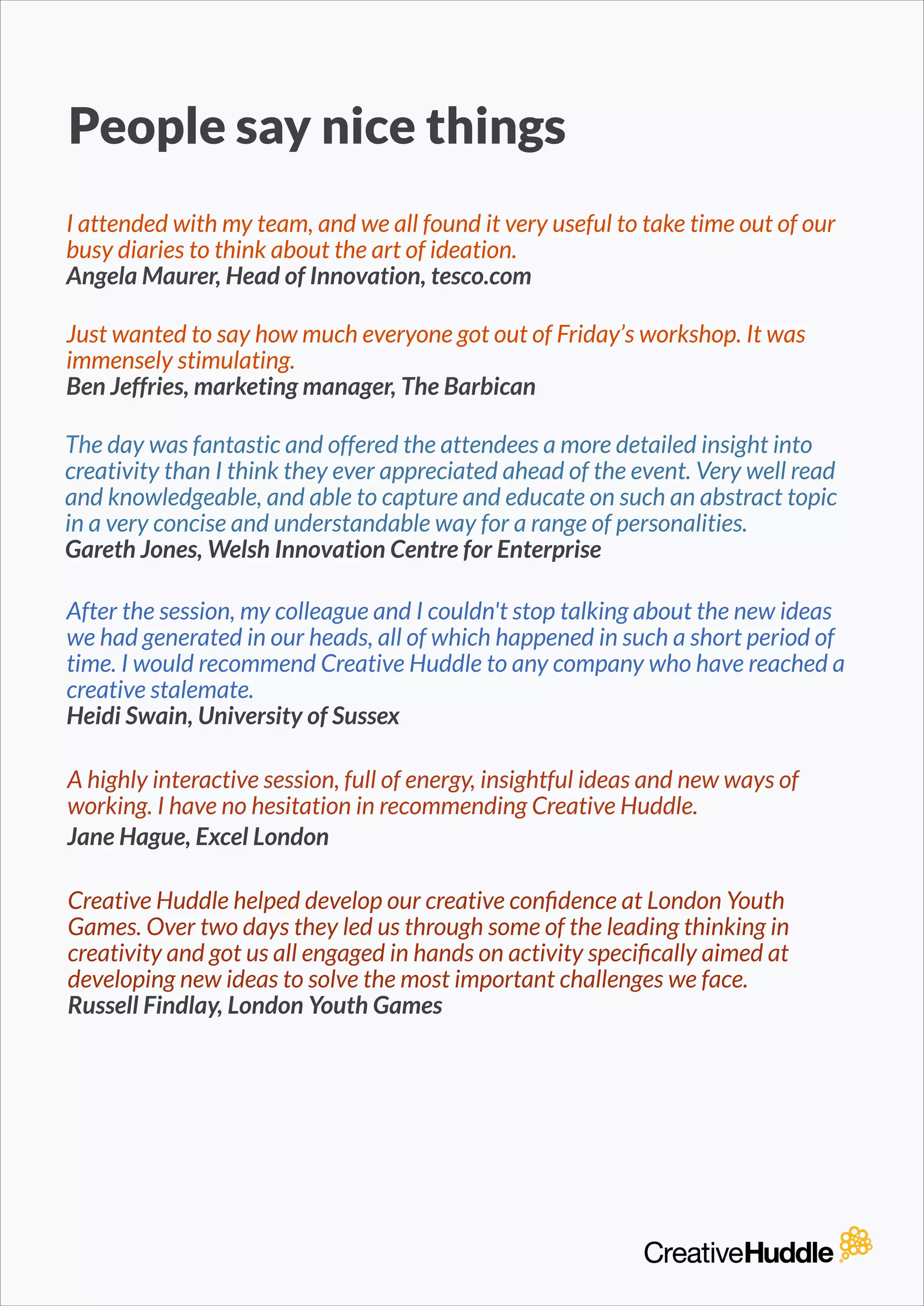 People say nice things
I attended with my team, and we all found it very useful to take time out of our
busy diaries to think about the art of ideation.
Angela Maurer, Head of Innovation, tesco.com
The day was fantastic and offered the attendees a more detailed insight into
creativity than I think they ever appreciated ahead of the event. Very well read
and knowledgeable, and able to capture and educate on such an abstract topic
in a very concise and understandable way for a range of personalities.
Gareth Jones, Welsh Innovation Centre for Enterprise
A highly interactive session, full of energy, insightful ideas and new ways of
working. I have no hesitation in recommending Creative Huddle.
Jane Hague, Excel London
After the session, my colleague and I couldn't stop talking about the new ideas
we had generated in our heads, all of which happened in such a short period of
time. I would recommend Creative Huddle to any company who have reached a
creative stalemate.
Heidi Swain, University of Sussex
Creative Huddle helped develop our creative conﬁdence at London Youth
Games. Over two days they led us through some of the leading thinking in
creativity and got us all engaged in hands on activity speciﬁcally aimed at
developing new ideas to solve the most important challenges we face.
Russell Findlay, London Youth Games
Just wanted to say how much everyone got out of Friday’s workshop. It was
immensely stimulating.
Ben Jeffries, marketing manager, The Barbican
 