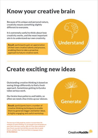 Know your creative brain
Because of its unique and personal nature,
creativity means something slightly
different to everyone.
!
It is extremely useful to think about how
creativity works, and the most important
aim is to understand our own creativity.
Create exciting new ideas
Outstanding creative thinking is based on
seeing things differently to ﬁnd a fresh
approach. Sometimes getting to Eureka
takes serious work.
!
Our brains love patterns and habits, so
often we need a few tricks up our sleeves.
The best way to help people be creative is to teach them the
methods of creative thinking. It’s not enough to just tell people you
want them to be more creative. After all, if you want someone to
learn French, you don’t just tell them you want them to speak
French, and that’s that. You’d send them to language classes.
Sir Ken Robinson
Result: participants gain an appreciation
of their own creative talents and process,
enabling them to take a proactive
approach to future creative work.
Result: participants learn a number of
creative thinking techniques to enable
them to generate bigger and better ideas.
A highly engaging and useful workshop.
 