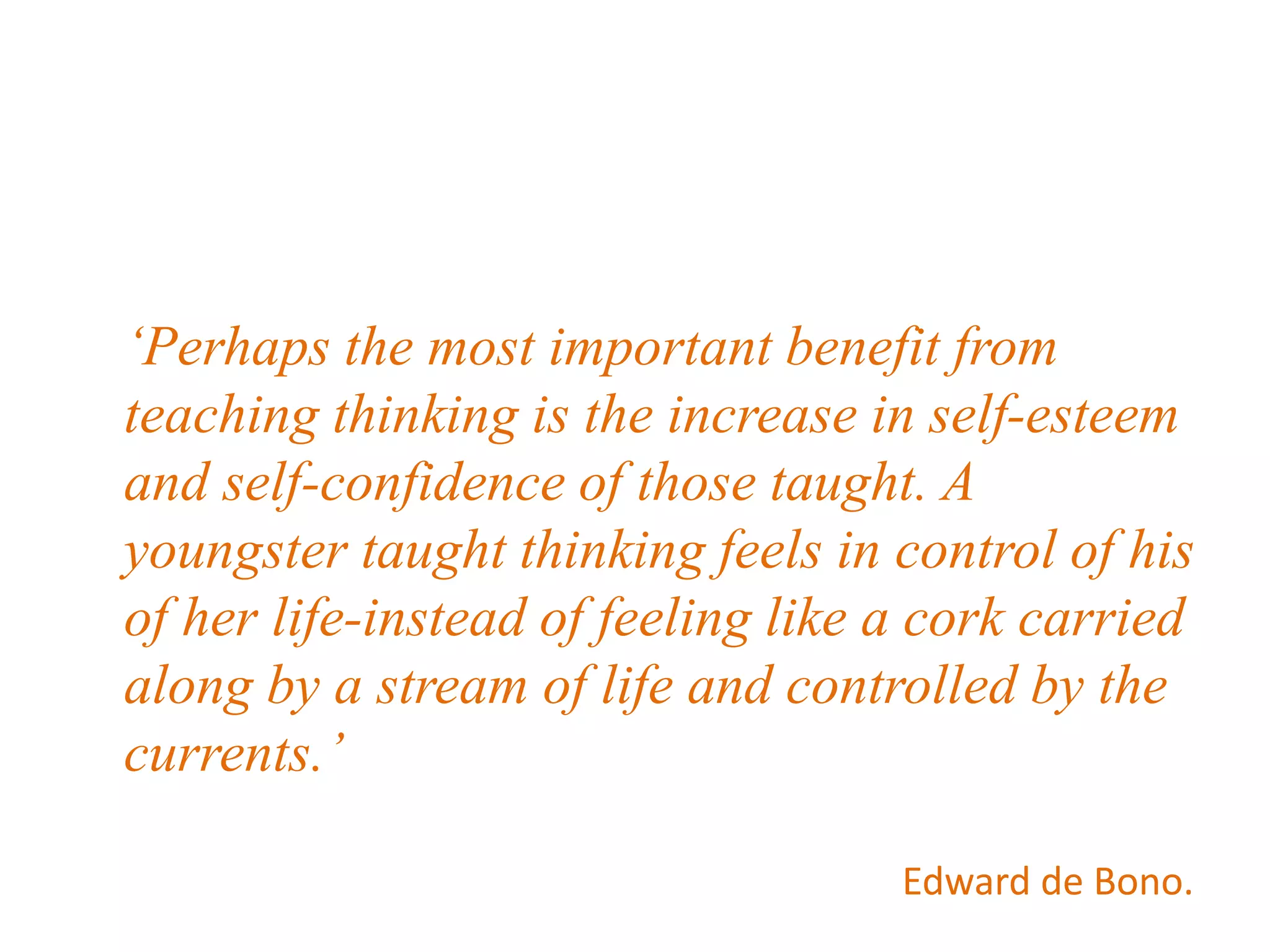 ‘Perhaps the most important benefit from
teaching thinking is the increase in self-esteem
and self-confidence of those taught. A
youngster taught thinking feels in control of his
of her life-instead of feeling like a cork carried
along by a stream of life and controlled by the
currents.’
Edward de Bono.
 