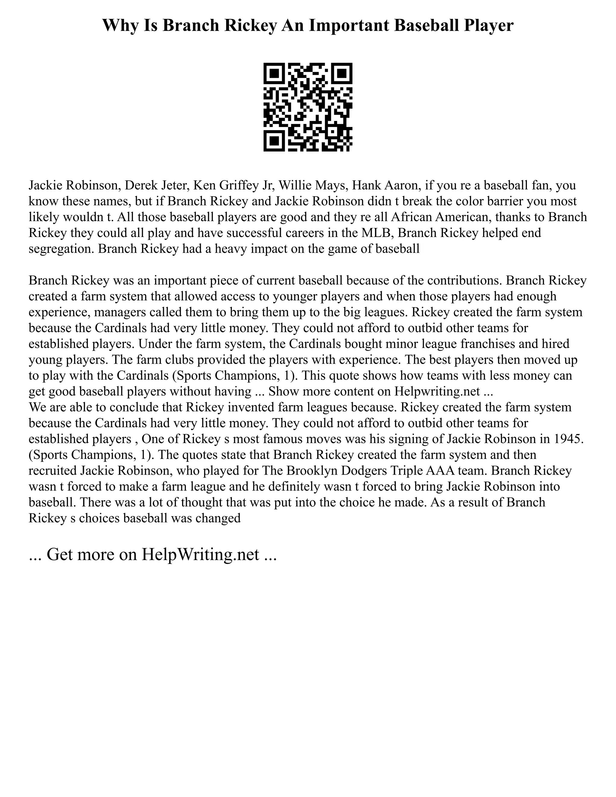 Why Is Branch Rickey An Important Baseball Player
Jackie Robinson, Derek Jeter, Ken Griffey Jr, Willie Mays, Hank Aaron, if you re a baseball fan, you
know these names, but if Branch Rickey and Jackie Robinson didn t break the color barrier you most
likely wouldn t. All those baseball players are good and they re all African American, thanks to Branch
Rickey they could all play and have successful careers in the MLB, Branch Rickey helped end
segregation. Branch Rickey had a heavy impact on the game of baseball
Branch Rickey was an important piece of current baseball because of the contributions. Branch Rickey
created a farm system that allowed access to younger players and when those players had enough
experience, managers called them to bring them up to the big leagues. Rickey created the farm system
because the Cardinals had very little money. They could not afford to outbid other teams for
established players. Under the farm system, the Cardinals bought minor league franchises and hired
young players. The farm clubs provided the players with experience. The best players then moved up
to play with the Cardinals (Sports Champions, 1). This quote shows how teams with less money can
get good baseball players without having ... Show more content on Helpwriting.net ...
We are able to conclude that Rickey invented farm leagues because. Rickey created the farm system
because the Cardinals had very little money. They could not afford to outbid other teams for
established players , One of Rickey s most famous moves was his signing of Jackie Robinson in 1945.
(Sports Champions, 1). The quotes state that Branch Rickey created the farm system and then
recruited Jackie Robinson, who played for The Brooklyn Dodgers Triple AAA team. Branch Rickey
wasn t forced to make a farm league and he definitely wasn t forced to bring Jackie Robinson into
baseball. There was a lot of thought that was put into the choice he made. As a result of Branch
Rickey s choices baseball was changed
... Get more on HelpWriting.net ...
 