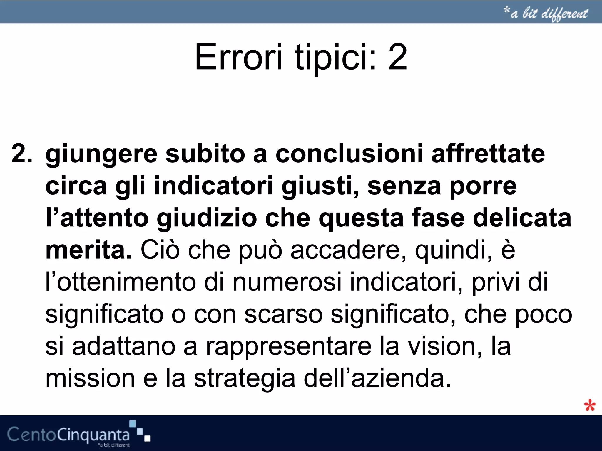 Errori tipici: 2
2. giungere subito a conclusioni affrettate
circa gli indicatori giusti, senza porre
l’attento giudizio che questa fase delicata
merita. Ciò che può accadere, quindi, è
l’ottenimento di numerosi indicatori, privi di
significato o con scarso significato, che poco
si adattano a rappresentare la vision, la
mission e la strategia dell’azienda.
 