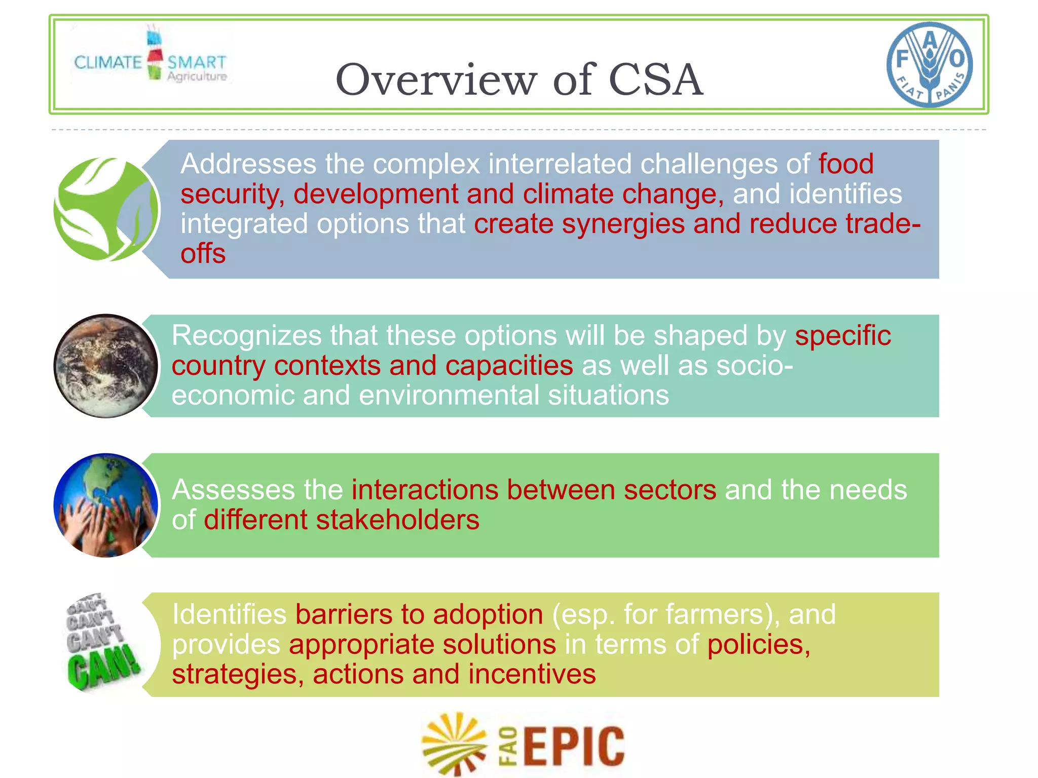 Overview of CSA 
Addresses the complex interrelated challenges of food 
security, development and climate change, and identifies 
integrated options that create synergies and reduce trade-offs 
Recognizes that these options will be shaped by specific 
country contexts and capacities as well as socio-economic 
and environmental situations 
Assesses the interactions between sectors and the needs 
of different stakeholders 
Identifies barriers to adoption (esp. for farmers), and 
provides appropriate solutions in terms of policies, 
strategies, actions and incentives 
 