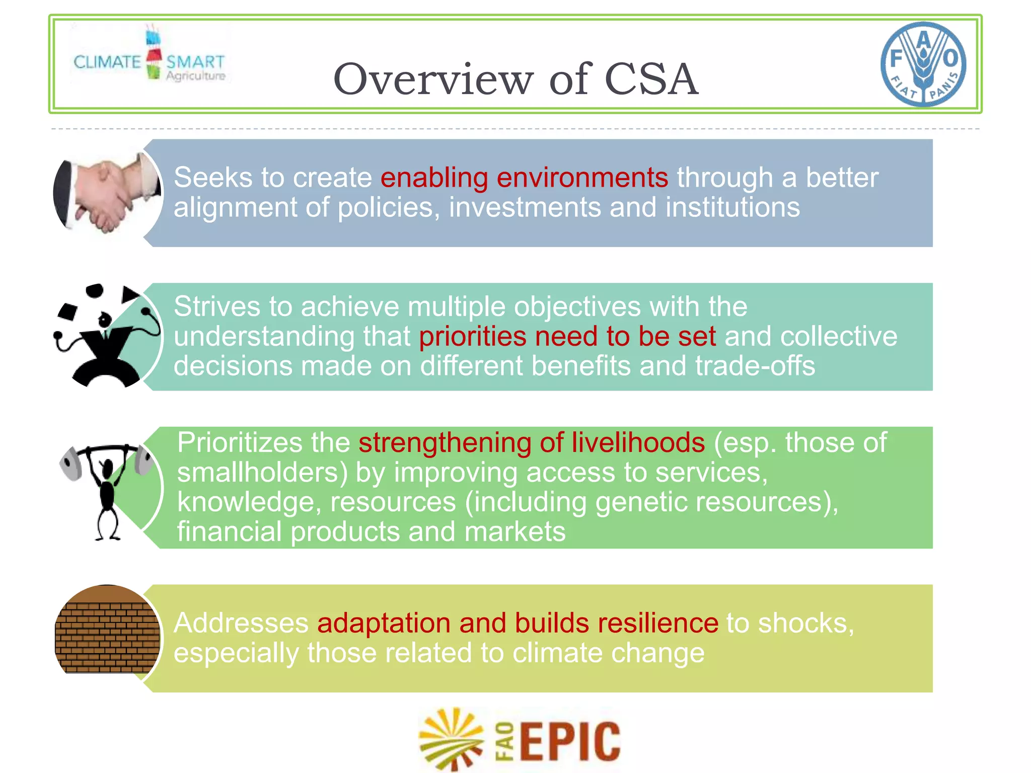 Overview of CSA 
Seeks to create enabling environments through a better 
alignment of policies, investments and institutions 
Strives to achieve multiple objectives with the 
understanding that priorities need to be set and collective 
decisions made on different benefits and trade-offs 
Prioritizes the strengthening of livelihoods (esp. those of 
smallholders) by improving access to services, 
knowledge, resources (including genetic resources), 
financial products and markets 
Addresses adaptation and builds resilience to shocks, 
especially those related to climate change 
 