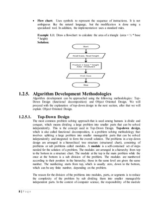 8 | P a g e
 Flow chart: Uses symbols to represent the sequence of instructions. It is not
ambiguous like the natural language, but the modification is done using a
specialized tool. In addition, the implementation uses a standard rules.
Example 1.1: Draw a flowchart to calculate the area of a triangle (area = ½ * base
* height)
Solution:
1.2.5. Algorithm Development Methodologies
Algorithm development can be approached using the following methodologies: Top-
Down Design (functional decomposition) and Object Oriented Design. We will
proceed with the explanation of top-down design in the next section, after that we will
explain Object Oriented Design.
1.2.5.1. Top-Down Design
The most common problem solving approach that is used among humans is divide and
conquer, which means dividing a large problem into smaller parts that can be solved
independently. This is the concept used in Top-Down Design. Top-down design,
which is also called functional decomposition, is a problem solving methodology that
involves splitting a large problem into smaller manageable parts that can be solved
independently and integrated to form the overall solution. The problems in a top-down
design are arranged in a hierarchical tree structure (structured chart), consisting of
problems or sub problems called modules. A module is a self-contained set of steps
needed for the solution of a problem. The modules are arranged in a hierarchy from top
to the bottom in a structure chart. The module at the top is the main problem while the
once at the bottom is a sub division of the problem. The modules are numbered
according to their position in the hierarchy; those in the same level are given the same
number. The numbering starts from top, which is usually zero, down to the bottom,
which can be any finite number, depending on the problem.
The reason for the division of the problems into modules, parts, or segments is to reduce
the complexity of the problem by sub dividing them into smaller manageable
independent parts. In the context of computer science, the responsibility of the module
 