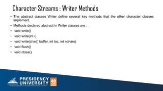 Character Streams : Writer Methods
• The abstract classes Writer define several key methods that the other character classes
implement.
• Methods declared abstract in Writer classes are :
• void write()
• void write(int i)
• void write(char[] buffer, int loc, int nchars)
• void flush()
• void close()
 