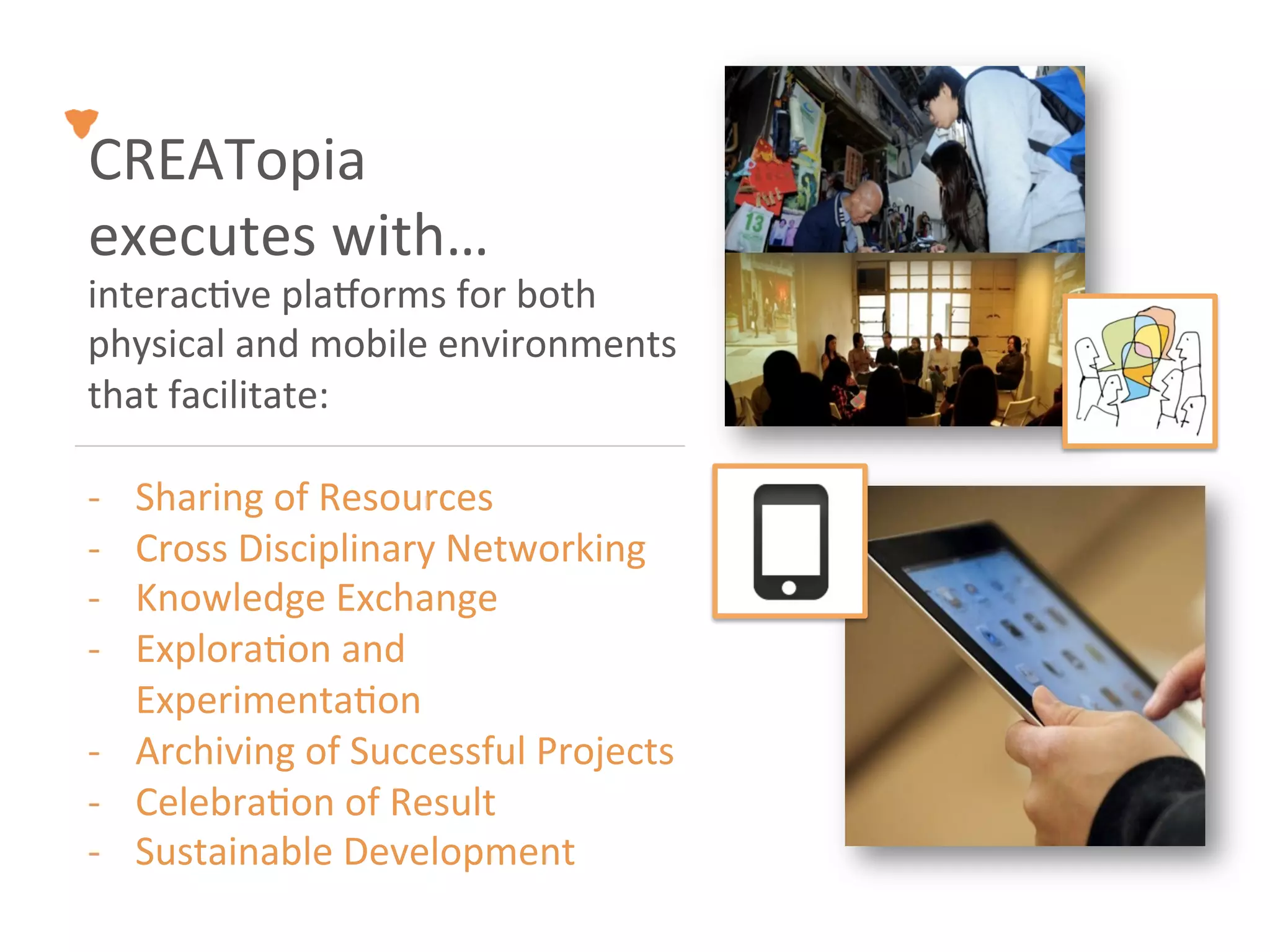 CREATopia	
  
executes	
  with…	
  
interac<ve	
  pla`orms	
  for	
  both	
  
physical	
  and	
  mobile	
  environments	
  
that	
  facilitate:	
  

-­‐  Sharing	
  of	
  Resources	
  
-­‐  Cross	
  Disciplinary	
  Networking	
  
-­‐  Knowledge	
  Exchange	
  
-­‐  Explora<on	
  and	
  
     Experimenta<on	
  
-­‐  Archiving	
  of	
  Successful	
  Projects	
  
-­‐  Celebra<on	
  of	
  Result	
  
-­‐  Sustainable	
  Development	
  
 