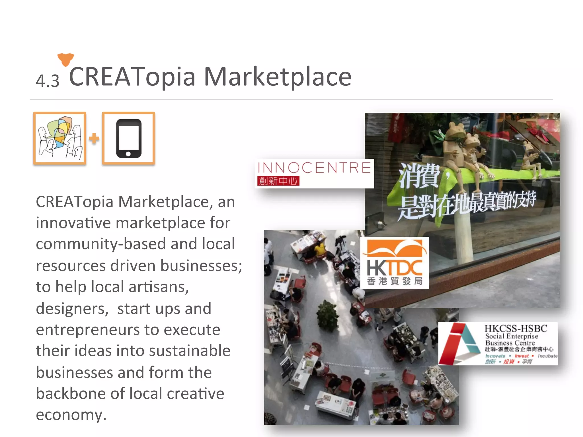 4.3	
  	
  CREATopia	
  Marketplace	
  
      	
  

CREATopia	
  Marketplace,	
  an	
  
innova<ve	
  marketplace	
  for	
  
community-­‐based	
  and	
  local	
  
resources	
  driven	
  businesses;	
  
to	
  help	
  local	
  ar<sans,	
  
designers,	
  	
  start	
  ups	
  and	
  
entrepreneurs	
  to	
  execute	
  
their	
  ideas	
  into	
  sustainable	
  
businesses	
  and	
  form	
  the	
  
backbone	
  of	
  local	
  crea<ve	
  
economy.	
  
 